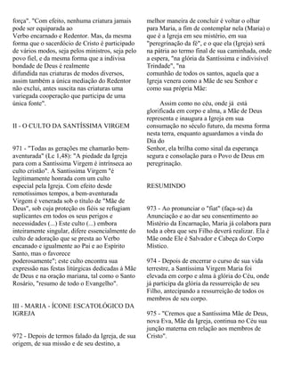força". "Com efeito, nenhuma criatura jamais
pode ser equiparada ao
Verbo encarnado e Redentor. Mas, da mesma
forma que o sacerdócio de Cristo é participado
de vários modos, seja pelos ministros, seja pelo
povo fiel, e da mesma forma que a indivisa
bondade de Deus é realmente
difundida nas criaturas de modos diversos,
assim também a única mediação do Redentor
não exclui, antes suscita nas criaturas uma
variegada cooperação que participa de uma
única fonte".
II - O CULTO DA SANTÍSSIMA VIRGEM
971 - "Todas as gerações me chamarão bem-
aventurada" (Lc 1,48): "A piedade da Igreja
para com a Santíssima Virgem é intrínseca ao
culto cristão". A Santíssima Virgem "é
legitimamente honrada com um culto
especial pela Igreja. Com efeito desde
remotíssimos tempos, a bem-aventurada
Virgem é venerada sob o título de "Mãe de
Deus", sob cuja proteção os fiéis se refugiam
suplicantes em todos os seus perigos e
necessidades (...) Este culto (...) embora
inteiramente singular, difere essencialmente do
culto de adoração que se presta ao Verbo
encanado e igualmente ao Pai e ao Espírito
Santo, mas o favorece
poderosamente"; este culto encontra sua
expressão nas festas litúrgicas dedicadas à Mãe
de Deus e na oração mariana, tal como o Santo
Rosário, "resumo de todo o Evangelho".
III - MARIA - ÍCONE ESCATOLÓGICO DA
IGREJA
972 - Depois de termos falado da Igreja, de sua
origem, de sua missão e de seu destino, a
melhor maneira de concluir é voltar o olhar
para Maria, a fim de contemplar nela (Maria) o
que é a Igreja em seu mistério, em sua
"peregrinação da fé", e o que ela (Igreja) será
na pátria ao termo final de sua caminhada, onde
a espera, "na glória da Santíssima e indivisível
Trindade", "na
comunhão de todos os santos, aquela que a
Igreja venera como a Mãe de seu Senhor e
como sua própria Mãe:
Assim como no céu, onde já está
glorificada em corpo e alma, a Mãe de Deus
representa e inaugura a Igreja em sua
consumação no século futuro, da mesma forma
nesta terra, enquanto aguardamos a vinda do
Dia do
Senhor, ela brilha como sinal da esperança
segura e consolação para o Povo de Deus em
peregrinação.
RESUMINDO
973 - Ao pronunciar o "fiat" (faça-se) da
Anunciação e ao dar seu consentimento ao
Mistério da Encarnação, Maria já colabora para
toda a obra que seu Filho deverá realizar. Ela é
Mãe onde Ele é Salvador e Cabeça do Corpo
Místico.
974 - Depois de encerrar o curso de sua vida
terrestre, a Santíssima Virgem Maria foi
elevada em corpo e alma à glória do Céu, onde
já participa da glória da ressurreição de seu
Filho, antecipando a ressurreição de todos os
membros de seu corpo.
975 - "Cremos que a Santíssima Mãe de Deus,
nova Eva, Mãe da Igreja, continua no Céu sua
junção materna em relação aos membros de
Cristo".
 
