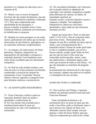 permitem ver a ligação de cada tema com o
conjunto da fé.
19 - Muitas vezes os textos da Sagrada
Escritura não são citados literalmente, mas são
feitas apenas referências (mediante a indicação
"cf."). Para uma compreensão mais
aprofundada de tais passagens, é
preciso consultar os próprios textos. Essas
referências bíblicas constituem um instrumento
de trabalho para a catequese.
20 - Quando em certas passagens se usa corpo
menor, graficamente isto indica que se trata de
observações de tipo histórico, apologético, ou
de exposições doutrinais complementares.
21 - As citações, em corpo menor, de fontes
patrísticas, litúrgicas, magisteriais ou
hagiográficas são destinadas a enriquecer a
exposição doutrinal. Com freqüência esses
textos foram escolhidos para uso diretamente
catequético.
22 - No final de cada unidade temática, uma
série de textos su cintos resumem em fórmulas
condensadas o essencial do ensinam do
ensinamento. Esses "resumindo" têm por
objetivo oferecer sugestões a catequese local
para fórmulas sintéticas e memorizáveis.
VI - AS ADAPTAÇÕES NECESSÁRIAS
23 - Neste Catecismo a ênfase é posta na
exposição doutrinal. Quer ele ajudar a
aprofundar o conhecimento da
fé. Por isso mesmo está orientado para o
amadurecimento desta fé, para seu
enraizamento na vida e sua irradiação no
testemunho.
24 - Por sua própria finalidade, este Catecismo
não se propõe realizar as adaptações da
exposição e dos métodos catequéticos exigidas
pelas diferenças de culturas, de idades, de
maturidade espiritual, de
situações sociais e eclesiais daqueles a quem a
catequese é dirigida. Tais adaptações
indispensáveis cabem aos catecismos
apropriados e mais ainda aos que ministram
instrução aos fiéis:
Aquele que ensina deve "fazer-se tudo para
todos" (1 Cor 9,22), a fim de conquistar todos
para Jesus Cristo... Particularmente, não
imagine ele que lhe é confiado um único tipo de
almas, e que consequentemente lhe é
permitido ensinar e formar de modo igual todos
os fiéis à verdadeira piedade, com um só e
mesmo método, sempre igual! Saiba ele bem
que uns são em Jesus Cristo como que
criancinhas recém-nascidas, outros, como
que adolescentes, e finalmente alguns estão
como que na posse de todas as suas forças... Os
que são chamados ao ministério da pregação
devem,
na transmissão dos mistérios da fé e das regras
dos costumes, adaptar suas palavras ao espírito
e à inteligência de seus ouvintes.
ACIMA DE TUDO A CARIDADE
25 - Para concluir este Prólogo, é oportuno
lembrar este princípio pastoral enunciado pelo
Catecismo Romano:
Toda a finalidade da doutrina e do
ensinamento deve ser posta no amor que não
acaba. Com efeito, pode-se facilmente expor o
que é preciso crer, esperar ou fazer; mas
sobretudo é preciso fazer sempre com que
apareça o Amor de Nosso Senhor, para que
cada um compreenda que cada ato de virtude
 