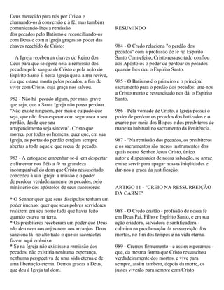 Deus merecido para nós por Cristo e
chamando-os à conversão e à fé, mas também
comunicando-lhes a remissão
dos pecados pelo Batismo e reconciliando-os
com Deus e com a Igreja graças ao poder das
chaves recebido de Cristo:
A Igreja recebeu as chaves do Reino dos
Céus para que se opere nela a remissão dos
pecados pelo sangue de Cristo e pela ação do
Espírito Santo É nesta Igreja que a alma revive,
ela que estava morta pelos pecados, a fim de
viver com Cristo, cuja graça nos salvou.
982 - Não há pecado algum, por mais grave
que seja, que a Santa Igreja não possa perdoar.
"Não existe ninguém, por mau e culpado que
seja, que não deva esperar com segurança a seu
perdão, desde que seu
arrependimento seja sincero". Cristo que
morreu por todos os homens, quer que, em sua
Igreja, as portas do perdão estejam sempre
abertas a todo aquele que recua do pecado.
983 - A catequese empenhar-se-á em despertar
e alimentar nos fiéis a fé na grandeza
incomparável do dom que Cristo ressuscitado
concedeu à sua Igreja: a missão e o poder
de perdoar verdadeiramente os pecados, pelo
ministério dos apóstolos de seus sucessores:
* O Senhor quer que seus discípulos tenham um
poder imenso: quer que seus pobres servidores
realizem em seu nome tudo que havia feito
quando estava na terra.
* Os presbíteros receberam um poder que Deus
não deu nem aos anjos nem aos arcanjos. Deus
sanciona lá no alto tudo o que os sacerdotes
fazem aqui embaixo.
* Se na Igreja não existisse a remissão dos
pecados, não existiria nenhuma esperança,
nenhuma perspectiva de uma vida eterna e de
uma libertação eterna. Demos graças a Deus,
que deu à Igreja tal dom.
RESUMINDO
984 - O Credo relaciona "o perdão dos
pecados" com a profissão de fé no Espírito
Santo Com efeito, Cristo ressuscitado confiou
aos Apóstolos o poder de perdoar os pecados
quando lhes deu o Espírito Santo.
985 - O Batismo é o primeiro e o principal
sacramento para o perdão dos pecados: une-nos
a Cristo morto e ressuscitado nos dá o Espírito
Santo.
986 - Pela vontade de Cristo, a Igreja possui o
poder de perdoar os pecados dos batizados e o
exerce por meio dos Bispos e dos presbíteros de
maneira habitual no sacramento da Penitência.
987 - "Na remissão dos pecados, os presbíteros
e os sacramentos são meros instrumentos dos
quais nosso Senhor Jesus Cristo, único
autor e dispensador de nossa salvação, se apraz
em se servir para apagar nossas iniqüidades e
dar-nos a graça da justificação.
ARTIGO 11 - "CREIO NA RESSURREIÇÃO
DA CARNE"
988 - O Credo cristão - profissão de nossa fé
em Deus Pai, Filho e Espírito Santo, e em sua
ação criadora, salvadora e santificadora -
culmina na proclamação da ressurreição dos
mortos, no fim dos tempos e na vida eterna.
989 - Cremos firmemente - e assim esperamos -
que, da mesma forma que Cristo ressuscitou
verdadeiramente dos mortos, e vive para
sempre, assim também, depois da morte, os
justos viverão para sempre com Cristo
 