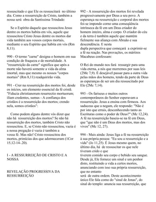 ressuscitado e que Ele os ressuscitará no último
dia. Como a ressurreição de Cristo, também a
nossa será obra da Santíssima Trindade:
Se o Espírito daquele que ressuscitou Jesus
dentre os mortos habita em vós, aquele que
ressuscitou Cristo Jesus dentre os mortos dar
vida também aos vossos corpos mortais,
mediante o seu Espírito que habita em vós (Rm
8,11).
990 - O termo "carne" designa o homem em sua
condição de fraqueza e de mortalidade. A
"ressurreição da carne" significa que após a
morte não haverá somente a vida da alma
imortal, mas que mesmo os nossos "corpos
mortais" (Rm 8,11) readquirirão vida.
991 - Crer na ressurreição dos mortos foi, desde
os inícios, um elemento essencial da fé cristã.
"Fiducia christianorum resurrectio mortuorum;
ilíam credentes, sumus - A confiança dos
cristãos é a ressurreição dos mortos; crendo
nela, somos cristãos":
Como podem alguns dentre vós dizer que
não há ressurreição dos mortos? Se não há
ressurreição dos mortos, também Cristo não
ressuscitou. E, se Cristo não ressuscitou, vazia é
a nossa pregação é vazia é também a
vossa fé. Mas não! Cristo ressuscitou dos
mortos, primícias dos que adormeceram (1Cor
15,12-14-.20).
I - A RESSURREIÇÃO DE CRISTO E A
NOSSA
REVELAÇÃO PROGRESSIVA DA
RESSURREIÇÃO
992 - A ressurreição dos mortos foi revelada
progressivamente por Deus a seu povo. A
esperança na ressurreição c corporal dos mortos
foi-se impondo corno uma conseqüência
intrínseca da fé em um Deus criador do
homem inteiro, alma e corpo. O criador do céu
e da terra é também aquele que mantém
fielmente sua aliança com Abraão e sua
descendência. E nesta
dupla perspectiva que começará a exprimir-se
a fé na reação. Nas provações, os mártires
Macabeus confessam:
O Rei do mundo nos fará ressurgir para uma
vida eterna, a nós que morremos por suas leis
(2Mc 7,9). É desejável passar para a outra vida
pelas mãos dos homens, tendo da parte de Deus
as esperanças de ser um dia ressuscitado por
Ele (2Mc 7,14).
993 - Os fariseus e muitos outros
contemporâneos do Senhor esperavam a
ressurreição. Jesus a ensina com firmeza. Aos
saduceus que a negam, ele responde: "Não é
por isto que errais, desconhecendo tanto as
Escrituras como o poder de Deus?" (Mc 12,24).
A fé na ressurreição baseia-se na fé em Deus,
que "que não é um Deus dos mortos, mas dos
vivos" (Mc 12, 27).
994 - Mais ainda: Jesus liga a fé na ressurreição
à sua própria pessoa: "Eu sou a ressurreição e a
vida" (Jo 11,25). É Jesus mesmo quem, no
último dia, há de ressuscitar os que nele
tiveram crido e que
tiverem comido seu corpo e bebido seu sangue.
Desde já, Ele fornece um sinal e um penhor
disto, restituindo a vida a certos mortos,
anunciando com isso sua própria ressurreição,
que no entanto
será de outra ordem. Deste acontecimento
único Ele fala como do "sinal de Jonas", do
sinal do templo: anuncia sua ressurreição, que
 