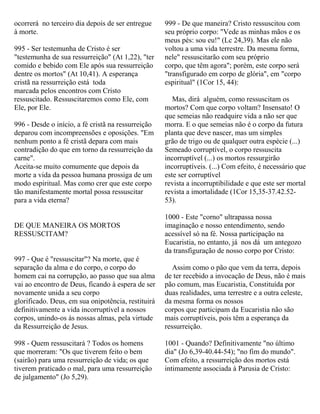 ocorrerá no terceiro dia depois de ser entregue
à morte.
995 - Ser testemunha de Cristo é ser
"testemunha de sua ressurreição" (At 1,22), "ter
comido e bebido com Ele após sua ressurreição
dentre os mortos" (At 10,41). A esperança
cristã na ressurreição está toda
marcada pelos encontros com Cristo
ressuscitado. Ressuscitaremos como Ele, com
Ele, por Ele.
996 - Desde o início, a fé cristã na ressurreição
deparou com incompreensões e oposições. "Em
nenhum ponto a fé cristã depara com mais
contradição do que em torno da ressurreição da
carne".
Aceita-se muito comumente que depois da
morte a vida da pessoa humana prossiga de um
modo espiritual. Mas como crer que este corpo
tão manifestamente mortal possa ressuscitar
para a vida eterna?
DE QUE MANEIRA OS MORTOS
RESSUSCITAM?
997 - Que é "ressuscitar"? Na morte, que é
separação da alma e do corpo, o corpo do
homem cai na corrupção, ao passo que sua alma
vai ao encontro de Deus, ficando à espera de ser
novamente unida a seu corpo
glorificado. Deus, em sua onipotência, restituirá
definitivamente a vida incorruptível a nossos
corpos, unindo-os às nossas almas, pela virtude
da Ressurreição de Jesus.
998 - Quem ressuscitará ? Todos os homens
que morreram: "Os que tiverem feito o bem
(sairão) para uma ressurreição de vida; os que
tiverem praticado o mal, para uma ressurreição
de julgamento" (Jo 5,29).
999 - De que maneira? Cristo ressuscitou com
seu próprio corpo: "Vede as minhas mãos e os
meus pés: sou eu!" (Lc 24,39). Mas ele não
voltou a uma vida terrestre. Da mesma forma,
nele" ressuscitarão com seu próprio
corpo, que têm agora"; porém, este corpo será
"transfigurado em corpo de glória", em "corpo
espiritual" (1Cor 15, 44):
Mas, dirá alguém, como ressuscitam os
mortos? Com que corpo voltam? Insensato! O
que semeias não readquire vida a não ser que
morra. E o que semeias não é o corpo da futura
planta que deve nascer, mas um simples
grão de trigo ou de qualquer outra espécie (...)
Semeado corruptível, o corpo ressuscita
incorruptível (...) os mortos ressurgirão
incorruptíveis. (...) Com efeito, é necessário que
este ser corruptível
revista a incorruptibilidade e que este ser mortal
revista a imortalidade (1Cor 15,35-37.42.52-
53).
1000 - Este "corno" ultrapassa nossa
imaginação e nosso entendimento, sendo
acessível só na fé. Nossa participação na
Eucaristia, no entanto, já nos dá um antegozo
da transfiguração de nosso corpo por Cristo:
Assim como o pão que vem da terra, depois
de ter recebido a invocação de Deus, não é mais
pão comum, mas Eucaristia, Constituída por
duas realidades, uma terrestre e a outra celeste,
da mesma forma os nossos
corpos que participam da Eucaristia não são
mais corruptíveis, pois têm a esperança da
ressurreição.
1001 - Quando? Definitivamente "no último
dia" (Jo 6,39-40.44-54); "no fim do mundo".
Com efeito, a ressurreição dos mortos está
intimamente associada à Parusia de Cristo:
 