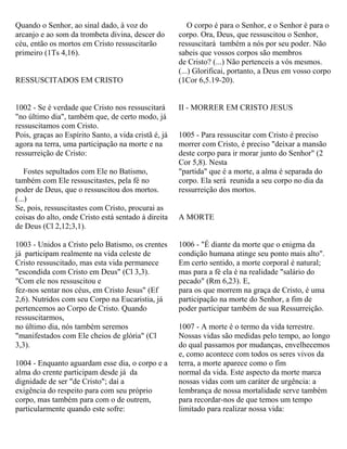 Quando o Senhor, ao sinal dado, à voz do
arcanjo e ao som da trombeta divina, descer do
céu, então os mortos em Cristo ressuscitarão
primeiro (1Ts 4,16).
RESSUSCITADOS EM CRISTO
1002 - Se é verdade que Cristo nos ressuscitará
"no último dia", também que, de certo modo, já
ressuscitamos com Cristo.
Pois, graças ao Espírito Santo, a vida cristã é, já
agora na terra, uma participação na morte e na
ressurreição de Cristo:
Fostes sepultados com Ele no Batismo,
também com Ele ressuscitastes, pela fé no
poder de Deus, que o ressuscitou dos mortos.
(...)
Se, pois, ressuscitastes com Cristo, procurai as
coisas do alto, onde Cristo está sentado à direita
de Deus (Cl 2,12;3,1).
1003 - Unidos a Cristo pelo Batismo, os crentes
já participam realmente na vida celeste de
Cristo ressuscitado, mas esta vida permanece
"escondida com Cristo em Deus" (Cl 3,3).
"Com ele nos ressuscitou e
fez-nos sentar nos céus, em Cristo Jesus" (Ef
2,6). Nutridos com seu Corpo na Eucaristia, já
pertencemos ao Corpo de Cristo. Quando
ressuscitarmos,
no último dia, nós também seremos
"manifestados com Ele cheios de glória" (Cl
3,3).
1004 - Enquanto aguardam esse dia, o corpo e a
alma do crente participam desde já da
dignidade de ser "de Cristo"; daí a
exigência do respeito para com seu próprio
corpo, mas também para com o de outrem,
particularmente quando este sofre:
O corpo é para o Senhor, e o Senhor é para o
corpo. Ora, Deus, que ressuscitou o Senhor,
ressuscitará também a nós por seu poder. Não
sabeis que vossos corpos são membros
de Cristo? (...) Não pertenceis a vós mesmos.
(...) Glorificai, portanto, a Deus em vosso corpo
(1Cor 6,5.19-20).
II - MORRER EM CRISTO JESUS
1005 - Para ressuscitar com Cristo é preciso
morrer com Cristo, é preciso "deixar a mansão
deste corpo para ir morar junto do Senhor" (2
Cor 5,8). Nesta
"partida" que é a morte, a alma é separada do
corpo. Ela será reunida a seu corpo no dia da
ressurreição dos mortos.
A MORTE
1006 - "É diante da morte que o enigma da
condição humana atinge seu ponto mais alto".
Em certo sentido, a morte corporal é natural;
mas para a fé ela é na realidade "salário do
pecado" (Rm 6,23). E,
para os que morrem na graça de Cristo, é uma
participação na morte do Senhor, a fim de
poder participar também de sua Ressurreição.
1007 - A morte é o termo da vida terrestre.
Nossas vidas são medidas pelo tempo, ao longo
do qual passamos por mudanças, envelhecemos
e, como acontece com todos os seres vivos da
terra, a morte aparece como o fim
normal da vida. Este aspecto da morte marca
nossas vidas com um caráter de urgência: a
lembrança de nossa mortalidade serve também
para recordar-nos de que temos um tempo
limitado para realizar nossa vida:
 