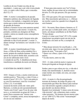 Lembra-te de teu Criador nos dias de tua
mocidade (...) antes que o pó volte à terra donde
veio, e o sopro volte a Deus, que o concedeu
(Ecl 12,1.7).
1008 - A morte é conseqüência do pecado.
Intérprete autêntico das afirmações da Sagrada
Escritura e da tradição, o magistério da Igreja
ensina que a morte entrou no mundo por causa
do pecado do homem.
Embora o homem tivesse uma natureza mortal,
Deus o destinava a não morrer. A morte foi,
portanto, contrária aos desígnios de Deus
criador e entrou no mundo como conseqüência
do pecado.
"A morte corporal, à qual o homem teria sido
subtraído se não tivesse pecado", é assim "o
último inimigo" do homem a ser vencido (1 Cor
15,26).
1009 - A morte é transformada por Cristo.
Jesus, o Filho de Deus sofreu também Ele a
morte, própria da condição humana. Todavia,
apesar de seu pavor diante dela, assumiu-a em
um ato de submissão total e livre
à vontade de seu Pai. A obediência de Jesus
transformou a maldição da morte em bênção.
O SENTIDO DA MORTE CRISTÃ
1010 - Graças a Cristo, a morte cristã tem um
sentido positivo. "Para mim, a vida é Cristo, e
morrer é lucro" (Fl 1,21). "Fiel é esta palavra:
se com Ele morremos, com Ele viveremos"
(2Tm 1,11). A novidade
essencial da morte cristã está nisto: pelo
Batismo, o cristão já está sacramentalmente
"morto com Cristo", para Viver de uma vida
nova; e, se morrermos na graça de Cristo, a
morte física consuma este "morrer com
Cristo" e completa, assim, nossa incorporação a
ele em seu ato redentor:
É bom para mim morrer em ("eis") Cristo
Jesus, melhor do que reinar até as extremidades
da terra. É a Ele que procuro, Ele que morreu
por
nós: é Ele que quero, Ele que ressuscitou por
nós. Meu nascimento aproxima-se. (...) Deixai-
me receber a pura luz; quando tiver chegado lá,
serei homem.
1011 - Na morte, Deus chama o homem a si. É
por isso que o cristão pode sentir, em relação à
morte, um desejo semelhante ao de São Paulo:
"O meu desejo
é partir e ir estar com Cristo" (Fl 1,23); e pode
transformar sua própria morte em um ato de
obediência e de amor ao Pai, a exemplo de
Cristo:
* Meu desejo terrestre foi crucificado; (...) há
em mim uma água viva que murmura e que diz
dentro de mim: "Vem para o Pai".
* Quero ver a Deus, e para vê-lo é preciso
morrer.
* Eu não morro, entro na vida.
1012 - A visão cristã da morte é expressa de
forma privilegiada na liturgia da Igreja:
Senhor, para os que crêem em vós, a vida não é
tirada, mas transformada. E, desfeito nosso
corpo mortal, nos é dado, nos céus, um corpo
imperecível.
1013 - A morte é o fim da peregrinação
terrestre do homem, do tempo de graça e de
misericórdia que Deus lhe oferece para realizar
sua vida terrestre segundo o projeto divino e
para decidir seu destino último.
Quando tiver terminado "o único curso de nossa
vida terrestre", não voltaremos mais a outras
vidas terrestres. "Os homens devem morrer uma
só vez" (Hb 9,27). Não existe "reencarnação"
depois da morte.
 