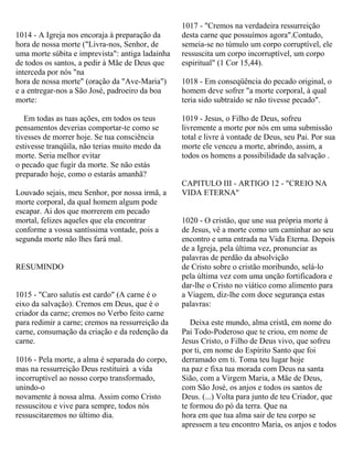1014 - A Igreja nos encoraja à preparação da
hora de nossa morte ("Livra-nos, Senhor, de
uma morte súbita e imprevista": antiga ladainha
de todos os santos, a pedir à Mãe de Deus que
interceda por nós "na
hora de nossa morte" (oração da "Ave-Maria")
e a entregar-nos a São José, padroeiro da boa
morte:
Em todas as tuas ações, em todos os teus
pensamentos deverias comportar-te como se
tivesses de morrer hoje. Se tua consciência
estivesse tranqüila, não terias muito medo da
morte. Seria melhor evitar
o pecado que fugir da morte. Se não estás
preparado hoje, como o estarás amanhã?
Louvado sejais, meu Senhor, por nossa irmã, a
morte corporal, da qual homem algum pode
escapar. Ai dos que morrerem em pecado
mortal, felizes aqueles que ela encontrar
conforme a vossa santíssima vontade, pois a
segunda morte não lhes fará mal.
RESUMINDO
1015 - "Caro salutis est cardo" (A carne é o
eixo da salvação). Cremos em Deus, que é o
criador da carne; cremos no Verbo feito carne
para redimir a carne; cremos na ressurreição da
carne, consumação da criação e da redenção da
carne.
1016 - Pela morte, a alma é separada do corpo,
mas na ressurreição Deus restituirá a vida
incorruptível ao nosso corpo transformado,
unindo-o
novamente à nossa alma. Assim como Cristo
ressuscitou e vive para sempre, todos nós
ressuscitaremos no último dia.
1017 - "Cremos na verdadeira ressurreição
desta carne que possuímos agora".Contudo,
semeia-se no túmulo um corpo corruptível, ele
ressuscita um corpo incorruptível, um corpo
espiritual" (1 Cor 15,44).
1018 - Em conseqüência do pecado original, o
homem deve sofrer "a morte corporal, à qual
teria sido subtraído se não tivesse pecado".
1019 - Jesus, o Filho de Deus, sofreu
livremente a morte por nós em uma submissão
total e livre à vontade de Deus, seu Pai. Por sua
morte ele venceu a morte, abrindo, assim, a
todos os homens a possibilidade da salvação .
CAPITULO III - ARTIGO 12 - "CREIO NA
VIDA ETERNA"
1020 - O cristão, que une sua própria morte à
de Jesus, vê a morte como um caminhar ao seu
encontro e uma entrada na Vida Eterna. Depois
de a Igreja, pela última vez, pronunciar as
palavras de perdão da absolvição
de Cristo sobre o cristão moribundo, selá-lo
pela última vez com uma unção fortificadora e
dar-lhe o Cristo no viático como alimento para
a Viagem, diz-lhe com doce segurança estas
palavras:
Deixa este mundo, alma cristã, em nome do
Pai Todo-Poderoso que te criou, em nome de
Jesus Cristo, o Filho de Deus vivo, que sofreu
por ti, em nome do Espírito Santo que foi
derramado em ti. Toma teu lugar hoje
na paz e fixa tua morada com Deus na santa
Sião, com a Virgem Maria, a Mãe de Deus,
com São José, os anjos e todos os santos de
Deus. (...) Volta para junto de teu Criador, que
te formou do pó da terra. Que na
hora em que tua alma sair de teu corpo se
apressem a teu encontro Maria, os anjos e todos
 