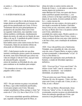 os santos. (...) Que possas ver teu Redentor face
a face (...).
I - O JUÍZO PARTICULAR
1021 - A morte põe fim à vida do homem como
tempo aberto ao acolhimento ou à recusa da
graça divina manifestada em Cristo. O Novo
Testamento fala do juízo principalmente na
perspectiva do encontro final com Cristo
na segunda vinda deste, mas repetidas vezes
afirma também a retribuição, imediatamente
depois da morte, de cada um em função de suas
obras e de sua fé. A parábola do pobre Lázaro e
a palavra de Cristo na cruz ao
bom ladrão assim como outros textos do Novo
Testamento, falam de um destino último da
alma pode ser diferente para uns e outros.
1022 - Cada homem recebe em sua alma
imortal a retribuição eterna a partir do momento
da morte, num Juízo Particular que coloca sua
vida em relação à vida de Cristo, seja por meio
de uma purificação, seja para
entrar de imediato na felicidade do céu, seja
para condenar-se de imediato para sempre.
* No entardecer de nossa vida, seremos
julgados sobre o amor.
II - O CÉU
1023 - Os que morrem na graça e na amizade
de Deus, e que estão totalmente purificados,
vivem para sempre com Cristo. São para
sempre semelhantes a Deus, porque o vêem "tal
como ele é" (1Jo 3,2), face a face (1Cor 13,12):
Com nossa autoridade apostólica definimos
que, segundo a disposição geral de Deus, as
almas de todos os santos mortos antes da
Paixão de Cristo (...) e de todos os outros fiéis
mortos depois de receberem o
santo Batismo de Cristo, nos quais não houve
nada a purificar quando morreram, (...) ou
ainda, se houve ou há algo a purificar, quando,
depois de sua morte, tiverem acabado de fazê-
lo, (...) antes mesmo da
ressurreição em seus corpos e do juízo geral, e
isto desde a ascensão do Senhor e Salvador
Jesus Cristo ao céu, estiveram, estão e estarão
no Céu, no Reino dos Céus e no paraíso celeste
com Cristo, admitidos na
sociedade dos santos anjos. Desde a paixão e a
morte de Nosso Senhor Jesus Cristo, viram e
vêem a essência divina com uma visão intuitiva
e até face a face, sem a mediação de nenhuma
criatura.
1024 - Essa vida perfeita com a Santíssima
Trindade, essa comunhão de vida e de amor
com ela, com a Virgem Maria, os anjos e todos
os bem-aventurados, é denominada "o Céu". O
Céu é o fim último e a
realização das aspirações mais profundas do
homem, o estado de felicidade suprema e
definitiva.
1025 - Viver no Céu é "viver com Cristo". Os
eleitos vivem "nele", mas lá conservam - ou
melhor, lá encontram – sua verdadeira
identidade, seu próprio nome.
"Vita est enim esse cum Christo; ideo ubi
Christus, ibi vita, ibi regnum - Vida é, de fato,
estar com Cristo; aí onde está Cristo, aí está a
Vida, aí está o Reino".
1026 - Por sua Morte e Ressurreição, Jesus
Cristo nos "abriu" o Céu. A vida dos bem-
aventurados consiste na posse em plenitude dos
frutos da redenção operada por Cristo, que
associou à sua glorificação celeste os
 
