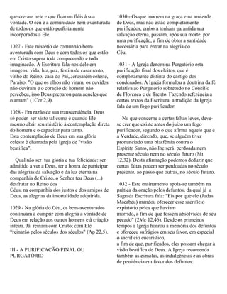que creram nele e que ficaram fiéis à sua
vontade. O céu é a comunidade bem-aventurada
de todos os que estão perfeitamente
incorporados a Ele.
1027 - Este mistério de comunhão bem-
aventurada com Deus e com todos os que estão
em Cristo supera toda compreensão e toda
imaginação. A Escritura fala-nos dele em
imagens: vida, luz, paz, festim de casamento,
vinho do Reino, casa do Pai, Jerusalém celeste,
Paraíso. "O que os olhos não viram, os ouvidos
não ouviram e o coração do homem não
percebeu, isso Deus preparou para aqueles que
o amam" (1Cor 2,9).
1028 - Em razão de sua transcendência, Deus
só poder ser visto tal como é quando Ele
mesmo abrir seu mistério à contemplação direta
do homem e o capacitar para tanto.
Esta contemplação de Deus em sua glória
celeste é chamada pela Igreja de "visão
beatifica".
Qual não ser tua glória e tua felicidade: ser
admitido a ver a Deus, ter a honra de participar
das alegrias da salvação e da luz eterna na
companhia de Cristo, o Senhor teu Deus (...)
desfrutar no Reino dos
Céus, na companhia dos justos e dos amigos de
Deus, as alegrias da imortalidade adquirida.
1029 - Na glória do Céu, os bem-aventurados
continuam a cumprir com alegria a vontade de
Deus em relação aos outros homens e à criação
inteira. Já reinam com Cristo; com Ele
“reinarão pelos séculos dos séculos" (Ap 22,5).
III - A PURIFICAÇÃO FINAL OU
PURGATÓRIO
1030 - Os que morrem na graça e na amizade
de Deus, mas não estão completamente
purificados, embora tenham garantida sua
salvação eterna, passam, após sua morte, por
uma purificação, a fim de obter a santidade
necessária para entrar na alegria do
Céu.
1031 - A Igreja denomina Purgatório esta
purificação final dos eleitos, que é
completamente distinta do castigo dos
condenados. A Igreja formulou a doutrina da fé
relativa ao Purgatório sobretudo no Concílio
de Florença e de Trento. Fazendo referência a
certos textos da Escritura, a tradição da Igreja
fala de um fogo purificador:
No que concerne a certas faltas leves, deve-
se crer que existe antes do juízo um fogo
purificador, segundo o que afirma aquele que é
a Verdade, dizendo, que, se alguém tiver
pronunciado uma blasfêmia contra o
Espírito Santo, não lhe será perdoada nem
presente século nem no século futuro (Mt
12,32). Desta afirmação podemos deduzir que
certas faltas podem ser perdoadas no século
presente, ao passo que outras, no século futuro.
1032 - Este ensinamento apoia-se também na
prática da oração pelos defuntos, da qual já a
Sagrada Escritura fala: "Eis por que ele (Judas
Macabeu) mandou oferecer esse sacrifício
expiatório pelos que haviam
morrido, a fim de que fossem absolvidos de seu
pecado" (2Mc 12,46). Desde os primeiros
tempos a Igreja honrou a memória dos defuntos
e ofereceu sufrágios em seu favor, em especial
o sacrifício eucarístico,
a fim de que, purificados, eles possam chegar à
visão beatífica de Deus. A Igreja recomenda
também as esmolas, as indulgências e as obras
de penitência em favor dos defuntos:
 