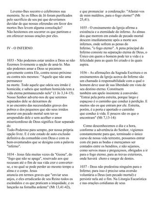 Levemo-lhes socorro e celebremos sua
memória. Se os filhos de Jó foram purificados
pelo sacrifício de seu pai que deveríamos
duvidar de que nossas oferendas em favor dos
mortos lhes levem alguma consolação?
Não hesitemos em socorrer os que partiram e
em oferecer nossas orações por eles.
IV - O INFERNO
1033 - Não podemos estar unidos a Deus se não
fizermos livremente a opção de amá-lo. Mas
não podemos amar a Deus se pecamos
gravemente contra Ele, contra nosso próximo
ou contra nós mesmos: "Aquele que não ama
permanece
na morte. Todo aquele que odeia seu irmão é
homicida; e sabeis que nenhum homicida tem a
vida eterna permanecendo nele" (1 Jo 3,14-15).
Nosso Senhor adverte-nos de que seremos
separados dele se deixarmos de
ir ao encontro das necessidades graves dos
pobres e dos pequenos que são seus irmãos
morrer em pecado mortal sem ter-se
arrependido dele e sem acolher o amor
misericordioso de Deus significa ficar separado
do
Todo-Poderoso para sempre, por nossa própria
opção livre. E é este estado de auto-exclusão
definitiva da comunhão com Deus e com os
bem-aventurados que se designa com a palavra
"inferno".
1034 - Jesus fala muitas vezes da "Geena", do
"fogo que não se apaga", reservado aos que
recusam até o fim de sua vida crer e converter-
se, e no qual se pode perder ao mesmo tempo a
alma e o corpo. Jesus
anuncia em termos graves que "enviar seus
anjos, e eles erradicarão de seu Reino todos os
escândalos e os que praticam a iniquidade, e os
lançarão na fornalha ardente" (Mt 13,41-42),
e que pronunciar a condenação: "Afastai-vos
de mim malditos, para o fogo eterno!" (Mt
25,41).
1035 - O ensinamento da Igreja afirma a
existência e a eternidade do inferno. As almas
dos que morrem em estado de pecado mortal
descem imediatamente após a morte aos
infernos, onde sofrem as penas do
Inferno, "o fogo eterno". A pena principal do
Inferno consiste na separação eterna de Deus, o
Único em quem o homem pode ter a vida e a
felicidade para as quais foi criado e às quais
aspira.
1036 - As afirmações da Sagrada Escritura e os
ensinamentos da Igreja acerca do Inferno são
um chamado à responsabilidade com a qual o
homem deve usar de sua liberdade em vista de
seu destino eterno. Constituem
também um apelo insistente à conversão:
"Entrai pela porta estreita, porque largo e
espaçoso é o caminho que conduz à perdição. E
muitos são os que entram por ele. Estreita,
porém, é a porta e apertado o caminho
que conduz à vida. E poucos são os que o
encontram" (Mt 7,13-14):
Como desconhecemos o dia e a hora,
conforme a advertência do Senhor, vigiemos
constantemente para que, terminado o único
curso de nossa vida terrestre, possamos entrar
com ele para as bodas e mereçamos ser
contados entre os benditos, e não sejamos,
como servos maus e preguiçosos, obrigados a ir
para o fogo eterno, para as trevas exteriores,
onde haverá choro e ranger de dentes.
1037 - Deus não predestina ninguém para o
Inferno; para isso é preciso uma aversão
voluntária a Deus (um pecado mortal) e
persistir nela até o fim. Na Liturgia Eucarística
e nas orações cotidianas de seus
 