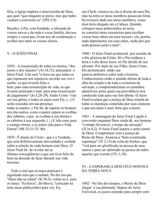 fiéis, a Igreja implora a misericórdia de Deus,
que quer "que ninguém se perca, mas que todos
venham a converter-se" (2Pd 3,9):
Recebei, ó Pai, com bondade, a oferenda de
vossos servos e de toda a vossa família; dai-nos
sempre a vossa paz, livrai-nos da condenação e
acolhei-nos entre os vossos eleitos.
V - O JUÍZO FINAL
1038 - A ressurreição de todos os mortos, "dos
justos e dos injustos" (At 24,15), antecederá o
Juízo Final. Este será "a hora em que todos os
que repousam nos sepulcros ouvirão sua voz e
sairão: os que tiverem feito o
bem, para uma ressurreição de vida; os que
tiverem praticado o mal, para uma ressurreição
de julgamento" (Jo 5,28-29). Então Cristo "virá
em sua glória, e todos os anjos com Ele. (...) E
serão reunidas em sua presença
todas as nações, e Ele há de separar os homens
uns dos outros, como o pastor separa as ovelhas
dos cabritos, e por as ovelhas à sua direita e
os cabritos à sua esquerda. (...) E irão estes para
o castigo eterno, e os justos irão para a Vida
Eterna" (Mt 25,31-33. 46).
1039 - É diante de Cristo - que é a Verdade -
que será definitivamente desvendada a verdade
sobre a relação de cada homem com Deus. O
Juízo Final há de revelar até as
últimas conseqüências o que um tiver feito de
bem ou deixado de fazer durante sua vida
terrestre:
Todo o mal que os maus praticam é
registrado sem que o saibam. No dia em que
"Deus não se calará" (Sl 50,3), voltar-se-á para
os maus: "Eu havia", dir-lhes-á, "colocado na
terra meus pobrezinhos para vós. Eu,
seu Chefe, reinava no céu à direita do meu Pai,
mas na terra os meus membros passavam fome.
Se tivésseis dado aos meus membros, vosso
dom teria chegado até a Cabeça. Quando
coloquei meus pobrezinhos na terra,
os constituí meus tesoureiros para recolher
vossas boas obras em meu tesouro; vós, porém,
nada depositastes em suas mãos, razão por que
nada possuís junto a mim".
1040 - O Juízo Final acontecerá por ocasião da
volta gloriosa de Cristo. Só o Pai conhece a
hora e o dia desse Juízo, só Ele decide de seu
advento. Por meio de seu Filho, Jesus Cristo,
Ele pronunciará então sua
palavra definitiva sobre toda a história.
Conheceremos então o sentido último de toda a
obra da criação e de toda a economia da
salvação, e compreenderemos os caminhos
admiráveis pelos quais sua providência terá
conduzido tudo para seu fim último. O Juízo
Final revelará que a justiça de Deus triunfa de
todas as injustiças cometidas por suas criaturas
e que seu amor é mais forte que a morte.
1041 - A mensagem do Juízo Final é apelo à
conversão enquanto Deus ainda dá aos homens
"o tempo favorável, o tempo da salvação"
(2Cor 6,2). O Juízo Final inspira o santo temor
de Deus. Compromete com a justiça do
Reino de Deus. Anuncia a "bem-aventurada
esperança" (Tt 2,13) da volta do Senhor, que
“virá para ser glorificado na pessoa de seus
santos e para ser admirado na pessoa de todos
aqueles que creram (2Ts 1,10).
VI - A ESPERANÇA DOS CÉUS NOVOS E
DA TERRA NOVA
1042 - No fim dos tempos, o Reino de Deus
chegar à sua plenitude. Depois do Juízo
Universal, os justos reinarão para sempre com
 