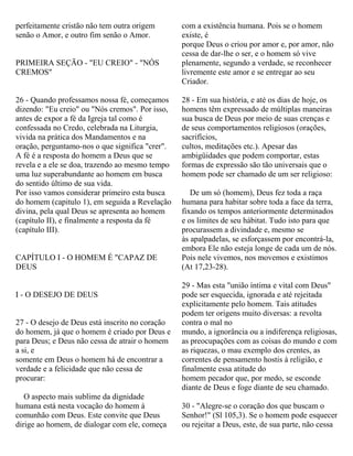 perfeitamente cristão não tem outra origem
senão o Amor, e outro fim senão o Amor.
PRIMEIRA SEÇÃO - "EU CREIO" - "NÓS
CREMOS"
26 - Quando professamos nossa fé, começamos
dizendo: "Eu creio" ou "Nós cremos". Por isso,
antes de expor a fé da Igreja tal como é
confessada no Credo, celebrada na Liturgia,
vivida na prática dos Mandamentos e na
oração, perguntamo-nos o que significa "crer".
A fé é a resposta do homem a Deus que se
revela e a ele se doa, trazendo ao mesmo tempo
uma luz superabundante ao homem em busca
do sentido último de sua vida.
Por isso vamos considerar primeiro esta busca
do homem (capitulo 1), em seguida a Revelação
divina, pela qual Deus se apresenta ao homem
(capítulo II), e finalmente a resposta da fé
(capítulo III).
CAPÍTULO I - O HOMEM É "CAPAZ DE
DEUS
I - O DESEJO DE DEUS
27 - O desejo de Deus está inscrito no coração
do homem, já que o homem é criado por Deus e
para Deus; e Deus não cessa de atrair o homem
a si, e
somente em Deus o homem há de encontrar a
verdade e a felicidade que não cessa de
procurar:
O aspecto mais sublime da dignidade
humana está nesta vocação do homem à
comunhão com Deus. Este convite que Deus
dirige ao homem, de dialogar com ele, começa
com a existência humana. Pois se o homem
existe, é
porque Deus o criou por amor e, por amor, não
cessa de dar-lhe o ser, e o homem só vive
plenamente, segundo a verdade, se reconhecer
livremente este amor e se entregar ao seu
Criador.
28 - Em sua história, e até os dias de hoje, os
homens têm expressado de múltiplas maneiras
sua busca de Deus por meio de suas crenças e
de seus comportamentos religiosos (orações,
sacrifícios,
cultos, meditações etc.). Apesar das
ambigüidades que podem comportar, estas
formas de expressão são tão universais que o
homem pode ser chamado de um ser religioso:
De um só (homem), Deus fez toda a raça
humana para habitar sobre toda a face da terra,
fixando os tempos anteriormente determinados
e os limites de seu hábitat. Tudo isto para que
procurassem a divindade e, mesmo se
às apalpadelas, se esforçassem por encontrá-la,
embora Ele não esteja longe de cada um de nós.
Pois nele vivemos, nos movemos e existimos
(At 17,23-28).
29 - Mas esta "união íntima e vital com Deus"
pode ser esquecida, ignorada e até rejeitada
explicitamente pelo homem. Tais atitudes
podem ter origens muito diversas: a revolta
contra o mal no
mundo, a ignorância ou a indiferença religiosas,
as preocupações com as coisas do mundo e com
as riquezas, o mau exemplo dos crentes, as
correntes de pensamento hostis à religião, e
finalmente essa atitude do
homem pecador que, por medo, se esconde
diante de Deus e foge diante de seu chamado.
30 - "Alegre-se o coração dos que buscam o
Senhor!" (Sl 105,3). Se o homem pode esquecer
ou rejeitar a Deus, este, de sua parte, não cessa
 