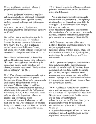 Cristo, glorificados em corpo e alma, e o
próprio universo será renovado:
Então a Igreja será "consumada na glória
celeste, quando chegar o tempo da restauração
de todas as coisas, e com o gênero humano
também o mundo todo, que está intimamente
ligado
ao homem e por meio dele atinge sua
finalidade, encontrará sua restauração definitiva
em Cristo".
1043 - Esta renovação misteriosa, que há de
transformar a humanidade e o mundo, a
Sagrada Escritura a chama de "céus novos e
terra nova" ( 2Pd 3,13). Ser a realização
definitiva do projeto de Deus de "reunir,
sob um só chefe, Cristo, todas as coisas, as que
estão no céu e as que estão na terra" (Ef 1,10).
1044 - Neste "universo novo", a Jerusalém
celeste, Deus terá sua morada entre os homens.
"Enxugará toda lágrima de seus olhos, pois
nunca mais haverá morte, nem luto, nem
clamor, e nem dor haverá mais. Sim! As coisas
antigas se foram!" (Ap 21,4).
1045 - Para o homem, esta consumação será a
realização última da unidade do gênero
humano, querida por Deus desde a criação e da
qual a Igreja peregrinante era "como o
sacramento". Os que estiverem unidos a
Cristo formarão a comunidade dos remidos, a
cidade santa de Deus (Ap 21,2), "a Esposa do
Cordeiro" (Ap 21,9). Esta não será mais ferida
pelo pecado, pelas impurezas, pelo amor-
próprio, que destroem ou ferem
a comunidade terrestre dos homens. A visão
beatífica, na qual Deus se revelará de maneira
inesgotável aos eleitos, será a fonte inexaurível
de felicidade, de paz e de comunhão mútua.
1046 - Quanto ao cosmos, a Revelação afirma a
profunda comunidade de destino do mundo
material e do homem:
Pois a criação em expectativa anseia pela
revelação dos filhos de Deus (...) na esperança
de ela também ser libertada da escravidão da
corrupção (...). Pois sabemos que a criação
inteira geme e sofre as
dores de parto até o presente. E não somente
ela, mas também nós, que temos as primícias do
Espírito, gememos interiormente, suspirando
pela redenção de nosso corpo (Rm 8,19-23).
1047 - Também o universo visível está,
portanto, destinado a ser transformado, "a fim
de que o próprio mundo,
restaurado em seu primeiro estado, esteja, sem
mais nenhum obstáculo, a serviço dos justos",
participando de sua glorificação em Cristo
ressuscitado.
1048 - "Ignoramos o tempo da consumação da
terra e da humanidade e desconhecemos a
maneira de transformação do universo. Passa
certamente a figura deste mundo deformada
pelo pecado, mas aprendemos que Deus
prepara uma nova morada e nova terra. Nela
reinará a justiça, e sua felicidade irá satisfazer
á e superar todos os desejos de paz que sobem
aos corações dos homens".
1049 - "Contudo, a expectativa de uma terra
nova, longe de atenuar, deve impulsionar em
vós a solicitude pelo aprimoramento desta terra.
Nela cresce o corpo da nova família humana
que já pode apresentar algum
esboço do novo século. Por isso, ainda que o
progresso terrestre se deva distinguir
cuidadosamente do aumento do Reino de
Cristo, ele
é de grande interesse para o Reino de Deus, na
medida em que pode contribuir para melhor
organizar a sociedade humana".
 