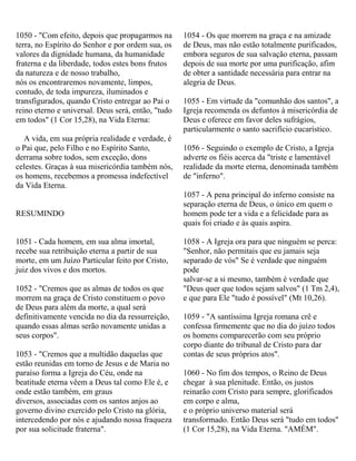 1050 - "Com efeito, depois que propagarmos na
terra, no Espírito do Senhor e por ordem sua, os
valores da dignidade humana, da humanidade
fraterna e da liberdade, todos estes bons frutos
da natureza e de nosso trabalho,
nós os encontraremos novamente, limpos,
contudo, de toda impureza, iluminados e
transfigurados, quando Cristo entregar ao Pai o
reino eterno e universal. Deus será, então, "tudo
em todos" (1 Cor 15,28), na Vida Eterna:
A vida, em sua própria realidade e verdade, é
o Pai que, pelo Filho e no Espírito Santo,
derrama sobre todos, sem exceção, dons
celestes. Graças à sua misericórdia também nós,
os homens, recebemos a promessa indefectível
da Vida Eterna.
RESUMINDO
1051 - Cada homem, em sua alma imortal,
recebe sua retribuição eterna a partir de sua
morte, em um Juízo Particular feito por Cristo,
juiz dos vivos e dos mortos.
1052 - "Cremos que as almas de todos os que
morrem na graça de Cristo constituem o povo
de Deus para além da morte, a qual será
definitivamente vencida no dia da ressurreição,
quando essas almas serão novamente unidas a
seus corpos".
1053 - "Cremos que a multidão daquelas que
estão reunidas em torno de Jesus e de Maria no
paraíso forma a Igreja do Céu, onde na
beatitude eterna vêem a Deus tal como Ele é, e
onde estão também, em graus
diversos, associadas com os santos anjos ao
governo divino exercido pelo Cristo na glória,
intercedendo por nós e ajudando nossa fraqueza
por sua solicitude fraterna".
1054 - Os que morrem na graça e na amizade
de Deus, mas não estão totalmente purificados,
embora seguros de sua salvação eterna, passam
depois de sua morte por uma purificação, afim
de obter a santidade necessária para entrar na
alegria de Deus.
1055 - Em virtude da "comunhão dos santos", a
Igreja recomenda os defuntos à misericórdia de
Deus e oferece em favor deles sufrágios,
particularmente o santo sacrifício eucarístico.
1056 - Seguindo o exemplo de Cristo, a Igreja
adverte os fiéis acerca da "triste e lamentável
realidade da morte eterna, denominada também
de "inferno".
1057 - A pena principal do inferno consiste na
separação eterna de Deus, o único em quem o
homem pode ter a vida e a felicidade para as
quais foi criado e às quais aspira.
1058 - A Igreja ora para que ninguém se perca:
"Senhor, não permitais que eu jamais seja
separado de vós" Se é verdade que ninguém
pode
salvar-se a si mesmo, também é verdade que
"Deus quer que todos sejam salvos" (1 Tm 2,4),
e que para Ele "tudo é possível" (Mt 10,26).
1059 - "A santíssima Igreja romana crê e
confessa firmemente que no dia do juízo todos
os homens comparecerão com seu próprio
corpo diante do tribunal de Cristo para dar
contas de seus próprios atos".
1060 - No fim dos tempos, o Reino de Deus
chegar à sua plenitude. Então, os justos
reinarão com Cristo para sempre, glorificados
em corpo e alma,
e o próprio universo material será
transformado. Então Deus será "tudo em todos"
(1 Cor 15,28), na Vida Eterna. "AMÉM".
 