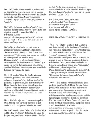 1061 - O Credo, como também o último livro
da Sagrada Escritura, termina com a palavra
hebraica amen. Ela encontra-se com freqüência
no fim das orações do Novo Testamento.
Também a Igreja conclui suas orações com o
"amém".
1062 - Em hebraico, a palavra "amém" está
ligada à mesma raiz da palavra "crer". Esta raiz
exprime a solidez, a confiabilidade, a
fidelidade. Assim,
compreendemos por que o "amém" pode ser
dito da fidelidade de Deus para conosco e de
nossa confiança nele.
1063 - No profeta Isaias encontramos a
expressão "Deus de verdade", literalmente
"Deus do amém", isto é, o Deus fiel às suas
promessas: "Todo aquele que quiser ser bendito
na terra quererá ser bendito pelo
Deus do amém" (Is 65,16). Nosso Senhor
emprega com freqüência o termo "amém", por
vezes em forma duplicada, para sublinhar a
confiabilidade seu ensinamento, sua autoridade
fundada na verdade de Deus.
1064 - O "amém" final do Credo retoma e
confirma, portanto, suas duas primeiras
palavras: "eu creio". Crer é dizer "amém" às
palavras, às promessas, aos mandamentos de
Deus, ê confiar totalmente naquele que é o
"Amém" de infinito amor e de fidelidade
perfeita. A vida cristã de cada dia será, então, o
"amém" ao "eu creio" da profissão de fé de
nosso Batismo:
O teu Símbolo seja para ti como um espelho.
Olha-te nele para veres se crês tudo o que
declaras crer e alegra-te cada dia por tua fé.
1065 - O próprio Jesus Cristo é "o Amém" (Ap
3,14). Ele é o "Amém" definitivo do amor do
Pai por nós; assume e consuma nosso "Amém"
ao Pai: "todas as promessas de Deus, com
efeito, têm nele (Cristo) seu sim; por isso, é por
Ele que dizemos "amém" a Deus para a glória
de Deus" (2Cor 1,20):
Por Cristo, com Cristo, em Cristo,
a vós, Deus Pai Todo-Poderoso,
na unidade do Espírito Santo,
toda honra e toda glória,
agora e para sempre. - AMÉM.
INTRODUÇÃO - POR QUE A LITURGIA?
1066 - No (§Rel.1) Símbolo da Fé, a Igreja
confessa o mistério da Santíssima Trindade e
seu "desígnio benevolente" (Ef 1,9) sobre toda
a criação: o Pai realiza o "mistério de sua
vontade" entregando seu Filho
bem-amado e seu Espírito para a salvação do
mundo e para a glória de seu nome. Este é o
mistério de Cristo, revelado e realizado na
história segundo um plano, uma “disposição”
sabiamente ordenada que São
Paulo denomina "a realização do mistério" (Ef
3,9) e que a tradição patrística chamará de
"Economia do Verbo Encarnado" ou "a
Economia da Salvação".
1067 - "Esta obra da redenção humana e da
perfeita glorificação de Deus, da qual foram
prelúdio as maravilhas divinas operadas no
povo do Antigo Testamento, completou-a
Cristo Senhor, principalmente pelo
mistério pascal de sua bem-aventurada paixão,
ressurreição dos mortos e gloriosa ascensão.
Por este mistério, Cristo, "morrendo, destruiu
nossa morte, e ressuscitando, recuperou nossa
vida". Pois do lado de Cristo
adormecido na cruz nasceu o admirável
sacramento de toda a Igreja". Esta é a razão
pela qual, na liturgia, a Igreja celebra
 