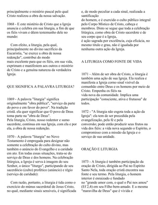 principalmente o mistério pascal pelo qual
Cristo realizou a obra da nossa salvação.
1068 - E este mistério de Cristo que a Igreja
anuncia e celebra em sua liturgia, a fim de que
os fiéis vivam e dêem testemunho dele no
mundo:
Com efeito, a liturgia, pela qual,
principalmente no divino sacrifício da
Eucaristia, "se exerce a obra de nossa
redenção", contribui do modo
mais excelente para que os fiéis, em sua vida,
exprimam e manifestem aos outros o mistério
de Cristo e a genuína natureza da verdadeira
Igreja.
QUE SIGNIFICA A PALAVRA LITURGIA?
1069 - A palavra "liturgia" significa
originalmente "obra pública", "serviço da parte
do povo e em favor do povo". Na tradição
cristã. ela quer significar que O povo de Deus
toma parte na "obra de Deus".
Pela liturgia, Cristo, nosso redentor e sumo
sacerdote, continua em sua Igreja, com ela e por
ela, a obra de nossa redenção.
1070 - A palavra "liturgia" no Novo
Testamento é empregada para designar não
somente a celebração do culto divino, mas
também o anúncio do Evangelho e a caridade
em ato. Em todas essas situações, trata-se do
serviço de Deus e dos homens. Na celebração
litúrgica, a Igreja é serva à imagem do seu
Senhor, o único "liturgo", participando de seu
sacerdócio (culto) profético (anúncio) e régio
(serviço de caridade):
Com razão, portanto, a liturgia é tida como o
exercício do múnus sacerdotal de Jesus Cristo,
no qual, mediante sinais sensíveis, é significada
e, de modo peculiar a cada sinal, realizada a
santificação
do homem, e é exercido o culto público integral
pelo Corpo Místico de Cristo, cabeça e
membros. Disto se segue que toda a celebração
litúrgica, como obra de Cristo sacerdote e de
seu corpo que é a Igreja,
é ação sagrada por excelência, cuja eficácia, no
mesmo titulo e grau, não é igualada por
nenhuma outra ação da Igreja.
A LITURGIA COMO FONTE DE VIDA
1071 - Além de ser obra de Cristo, a liturgia é
também uma ação de sua Igreja. Ela realiza e
manifesta a Igreja corno sinal visível da
comunhão entre Deus e os homens por meio de
Cristo. Empenha os fiéis na
vida nova da comunidade. Implica uma
participação "consciente, ativa e frutuosa" de
todos.
1072 - "A liturgia não esgota toda a ação da
Igreja": ela tem de ser precedida pela
evangelização, pela fé e pela
conversão; pode então produzir seus frutos na
vida dos fiéis: a vida nova segundo o Espírito, o
compromisso com a missão da Igreja e o
serviço de sua unidade.
ORAÇÃO E LITURGIA
1073 - A liturgia é também participação da
oração de Cristo, dirigida ao Pai no Espírito
Santo Nela, toda oração cristã encontra sua
fonte e seu termo. Pela liturgia, o homem
interior é enraizado e fundado
no "grande amor com, o qual o Pai nos amou"
(Ef 2,4) em seu Filho bem-amado. E a mesma
"maravilha de Deus" que é vivida e
 