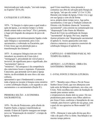 interiorizada por toda oração, "em todo tempo,
no Espírito" (Ef 6,18).
CATEQUESE E LITURGIA
1074 - "A liturgia é o ápice para o qual tende a
ação da Igreja, e ao mesmo tempo é a fonte
donde emana toda a sua força". Ela é, portanto,
o lugar privilegiado da catequese do povo de
Deus.
"A catequese está intrinsecamente ligada a toda
ação litúrgica e sacramental, pois é nos
sacramentos, e sobretudo na Eucaristia, que
Cristo Jesus age em plenitude para a
transformação dos homens".
1075 - A catequese litúrgica tem em vista
introduzir no mistério de Cristo (ela é
“mistagogia”), procedendo do visível para o
invisível, do significaste para o significado, dos
"sacramentos" para os
"mistérios". Tal catequese é da competência
dos catecismos locais e regionais. O presente
Catecismo, que pretende servir para a Igreja
inteira, na diversidade de seus ritos e de suas
culturas,
apresentará o que é fundamental e comum a
toda a Igreja no tocante à liturgia como mistério
e como celebração (Seção, e em seguida os sete
sacramentos e os sacramentais (Seção II.).
PRIMEIRA SEÇÃO - A ECONOMIA
SACRAMENTAL
1076 - No dia de Pentecostes, pela efusão do
Espírito Santo, a Igreja é manifestada ao
mundo. O dom do Espírito inaugura um tempo
novo na "dispensação do mistério": o tempo da
Igreja, durante o
qual Cristo manifesta, toma presente e
comunica sua obra de salvação pela liturgia de
sua Igreja, "até que ele venha" (1 Cor 11,26).
Durante este tempo da Igreja, Cristo vive e age
em sua Igreja e com ela de forma
nova, própria deste tempo novo. Age pelos
sacramentos; é isto que a Tradição comum do
Oriente e do Ocidente chama de "economia
sacramental"; esta consiste na comunicação (ou
"dispensação") dos frutos do Mistério
Pascal de Cristo na celebração da liturgia
"sacramental" da Igreja. Por isso, importa
ilustrar primeiro esta "dispensação sacramental
(Capítulo I). Assim aparecerão com mais
clareza a natureza e os aspectos essenciais da
celebração litúrgica (Capítulo II.).
CAPÍTULO I - O MISTÉRIO PASCAL NO
TEMPO DA IGREJA
ARTIGO I - A LITURGIA - OBRA DA
SANTÍSSIMA TRINDADE
I - O PAI, FONTE E FIM DA LITURGIA
1077 - "Bendito seja o Deus e Pai de Nosso
Senhor Jesus Cristo, que nos abençoou com
toda sorte de bênçãos espirituais, nos céus, em
Cristo. Nele escolheu-nos antes da fundação do
mundo para sermos santos
e irrepreensíveis diante dele no amor. Ele nos
predestinou para sermos seus filhos adotivos
por Jesus Cristo, conforme o beneplácito de sua
vontade, para louvor e glória de sua graça, com
a qual ele nos agraciou no Bem-amado" (Ef
1,3-6).
1078 - Abençoar é uma ação divina que dá a
vida e da qual o Pai é a fonte. Sua bênção é ao
mesmo tempo palavra
 