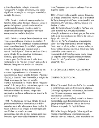 e dom (benedictio, eulogia, pronuncie
"euloguia"). Aplicado ao homem, esse termo
significar a adoração e a entrega a seu criador,
na ação de graças.
1079 - Desde o início até a consumação dos
tempos, toda a obra de Deus é bênção. Desde o
poema litúrgico da primeira criação até os
cânticos da Jerusalém celeste os autores
inspirados anunciam o projeto de salvação
como uma imensa bênção divina.
1080 - Desde o começo, Deus abençoa os seres
vivos, especialmente o homem e a mulher. A
aliança com Noé e com todos os seres animados
renova esta bênção de fecundidade, apesar do
pecado do homem, por causa do qual a
terra é "amaldiçoada". Mas é a partir de Abra o
que a bênção divina penetra a história dos
homens, que caminhava para
a morte, para fazê-la retomar à vida, à sua
fonte: pela fé do "pai dos crentes" que acolhe a
bênção, inaugura-se a história da salvação.
1081 - As bênçãos divinas manifestam-se em
eventos impressionantes e salvadores: o
nascimento de Isaac, a saída do Egito (Páscoa e
Êxodo), o dom da Terra Prometida, a eleição de
Davi, a presença de Deus no templo,
o exílio purificador e o retomo de um "pequeno
resto". A lei, os profetas e os salmos, que tecem
a liturgia do povo eleito, lembram essas
bênçãos divinas e ao mesmo tempo lhes
respondem mediante as bênçãos de louvor e de
ação de graças.
1082 - Na liturgia da Igreja, a bênção divina é
plenamente revelada e comunicada: o Pai é
reconhecido e adorado como a fonte e o fim de
todas as bênçãos da criação e da salvação; em
seu Verbo, encarnado, morto e
ressuscitado por nós, ele nos cumula com suas
bênçãos, e por meio dele derrama em nossos
corações o dom que contém todos os dons: o
Espírito Santo.
1083 - Compreende-se então a dupla dimensão
da liturgia cristã como resposta de fé e de amor
às “bênçãos espirituais” com as quais o Pai nos
presenteia. Por um lado, a Igreja, unida a seu
Senhor e "sob a
ação do Espírito Santo", bendiz o Pai "por seu
dom inefável" (2Cor 9,15) mediante a
adoração, o louvor e a ação de graças. Por outro
lado, e até a consumação do projeto de Deus, a
Igreja não cessa de
oferecer ao Pai "a oferenda de seus próprios
dons" e de implorar que Ele envie o Espírito
Santo sobre a oferta, sobre si mesma, sobre os
fiéis e sobre o mundo inteiro, a fim de que pela
comunhão com a morte e a
ressurreição de Cristo Sacerdote e pelo poder
do Espírito estas bênçãos divinas produzam
frutos de vida "para louvor e glória de sua
graça" (Ef 1,6).
II - A OBRA DE CRISTO NA LITURGIA
CRISTO GLORIFICADO...
1084 - "Sentado à direita do Pai" e derramando
o Espírito Santo em seu Corpo que é a Igreja,
Cristo age agora pelos sacramentos, instituídos
por Ele para comunicar sua graça. Os
sacramentos são sinais
sensíveis (palavras e ações), acessíveis à nossa
humanidade atual. Realizam eficazmente a
graça que significam em virtude da ação de
Cristo e pelo poder do Espírito Santo.
1085 - Na liturgia da Igreja, Cristo significa e
realiza principalmente seu mistério pascal.
Durante sua vida terrestre, Jesus anunciava seu
 