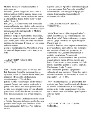 Mistério pascal por seu ensinamento e o
antecipava por
seus atos. Quando chegou sua hora, viveu o
único evento da história que não passa: Jesus
morre, é sepultado, ressuscita dentre os mortos
e está sentado à direita do Pai "uma vez por
todas" (Rm 6,10;
Hb 7,27; 9,12). É um evento real, acontecido
em nossa história, mas é único: todos os outros
eventos da história acontecem uma vez e depois
passam, engolidos pelo passado. O Mistério
pascal de Cristo, ao
contrário, não pode ficar somente no passado,
já que por sua morte destruiu a morte, e tudo o
que Cristo é, fez e sofreu por todos os homens
participa da eternidade divina, e por isso abraça
todos os tempos
e nele se mantém presente. O evento da cruz e
da ressurreição permanece e atrai tudo para a
vida.
... A PARTIR DA IGREJA DOS
APÓSTOLOS...
1086 - "Assim como Cristo foi enviado pelo
Pai, da mesma forma Ele mesmo enviou os
apóstolos, cheios do Espírito Santo, não só para
pregarem o Evangelho a toda criatura,
anunciarem que o Filho de Deus,
por sua Morte e Ressurreição, nos libertou do
poder de Satanás e da morte e nos transferiu
para o reino do Pai, mas ainda para levarem
a efeito o que anunciavam: a obra da salvação
por meio do sacrifício e dos sacramentos, em
tomo dos quais gravita toda a vida litúrgica".
1087 - Dessa forma, Cristo ressuscitado, ao dar
o Espírito Santo aos Apóstolos, confia-lhes seu
poder de santificação: eles tomam-se assim
sinais sacramentais de Cristo. Pelo poder do
mesmo
Espírito Santo, os Apóstolos confiam este poder
a seus sucessores. Esta "sucessão apostólica"
estrutura toda a vida litúrgica da Igreja; ela
mesma é sacramental, transmitida pelo
sacramento da ordem.
... ESTA PRESENTE NA LITURGIA
TERRESTRE...
1088 - "Para levar a efeito tão grande obra" a
saber, a dispensação ou comunicação de sua
obra de salvação” Cristo está sempre presente
em sua Igreja, sobretudo nas ações litúrgicas.
Presente está no
sacrifício da missa, tanto na pessoa do ministro,
pois "aquele que agora oferece pelo ministério
dos sacerdotes é o mesmo que outrora se
ofereceu na cruz", quanto sobretudo sob as
espécies eucarísticas. Presente está
por sua força nos sacramentos, a tal ponto que,
quando alguém batiza, é Cristo mesmo que
batiza. Presente está por sua palavra, pois é ele
mesmo quem fala quando se lêem as Sagradas
Escrituras na Igreja. Presente
está, finalmente, quando a Igreja reza e
salmodia, ele que prometeu: "Onde dois ou três
estiverem reunidos em meu nome, aí estarei no
meio deles" (Mt 18, 20)".
1089 - "Na realização de tão grande obra, por
meio da qual Deus é perfeitamente glorificado e
os homens são santificados, Cristo sempre
associa a si a Igreja, sua esposa direitíssima,
que o invoca como seu Senhor e por ele presta
culto ao eterno
Pai.
... QUE PARTICIPA DA LITURGIA
CELESTE...
 