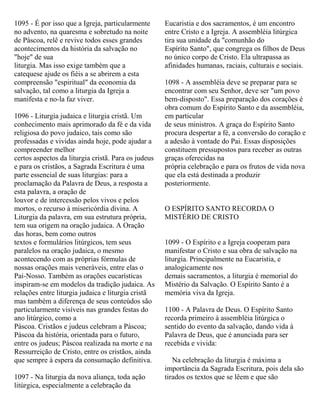 1095 - É por isso que a Igreja, particularmente
no advento, na quaresma e sobretudo na noite
de Páscoa, relê e revive todos esses grandes
acontecimentos da história da salvação no
"hoje" de sua
liturgia. Mas isso exige também que a
catequese ajude os fiéis a se abrirem a esta
compreensão "espiritual" da economia da
salvação, tal como a liturgia da Igreja a
manifesta e no-la faz viver.
1096 - Liturgia judaica e liturgia cristã. Um
conhecimento mais aprimorado da fé e da vida
religiosa do povo judaico, tais como são
professadas e vividas ainda hoje, pode ajudar a
compreender melhor
certos aspectos da liturgia cristã. Para os judeus
e para os cristãos, a Sagrada Escritura é uma
parte essencial de suas liturgias: para a
proclamação da Palavra de Deus, a resposta a
esta palavra, a oração de
louvor e de intercessão pelos vivos e pelos
mortos, o recurso à misericórdia divina. A
Liturgia da palavra, em sua estrutura própria,
tem sua origem na oração judaica. A Oração
das horas, bem como outros
textos e formulários litúrgicos, tem seus
paralelos na oração judaica, o mesmo
acontecendo com as próprias fórmulas de
nossas orações mais veneráveis, entre elas o
Pai-Nosso. Também as orações eucarísticas
inspiram-se em modelos da tradição judaica. As
relações entre liturgia judaica e liturgia cristã
mas também a diferença de seus conteúdos são
particularmente visíveis nas grandes festas do
ano litúrgico, como a
Páscoa. Cristãos e judeus celebram a Páscoa;
Páscoa da história, orientada para o futuro,
entre os judeus; Páscoa realizada na morte e na
Ressurreição de Cristo, entre os cristãos, ainda
que sempre à espera da consumação definitiva.
1097 - Na liturgia da nova aliança, toda ação
litúrgica, especialmente a celebração da
Eucaristia e dos sacramentos, é um encontro
entre Cristo e a Igreja. A assembléia litúrgica
tira sua unidade da "comunhão do
Espírito Santo", que congrega os filhos de Deus
no único corpo de Cristo. Ela ultrapassa as
afinidades humanas, raciais, culturais e sociais.
1098 - A assembléia deve se preparar para se
encontrar com seu Senhor, deve ser "um povo
bem-disposto". Essa preparação dos corações é
obra comum do Espírito Santo e da assembléia,
em particular
de seus ministros. A graça do Espírito Santo
procura despertar a fé, a conversão do coração e
a adesão à vontade do Pai. Essas disposições
constituem pressupostos para receber as outras
graças oferecidas na
própria celebração e para os frutos de vida nova
que ela está destinada a produzir
posteriormente.
O ESPÍRITO SANTO RECORDA O
MISTÉRIO DE CRISTO
1099 - O Espírito e a Igreja cooperam para
manifestar o Cristo e sua obra de salvação na
liturgia. Principalmente na Eucaristia, e
analogicamente nos
demais sacramentos, a liturgia é memorial do
Mistério da Salvação. O Espírito Santo é a
memória viva da Igreja.
1100 - A Palavra de Deus. O Espírito Santo
recorda primeiro à assembléia litúrgica o
sentido do evento da salvação, dando vida à
Palavra de Deus, que é anunciada para ser
recebida e vivida:
Na celebração da liturgia é máxima a
importância da Sagrada Escritura, pois dela são
tirados os textos que se lêem e que são
 