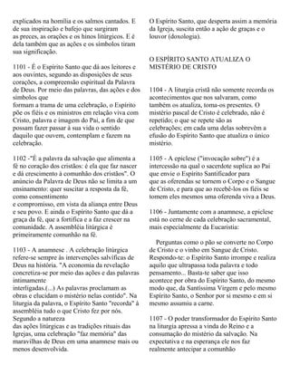 explicados na homília e os salmos cantados. E
de sua inspiração e bafejo que surgiram
as preces, as orações e os hinos litúrgicos. E é
dela também que as ações e os símbolos tiram
sua significação.
1101 - É o Espírito Santo que dá aos leitores e
aos ouvintes, segundo as disposições de seus
corações, a compreensão espiritual da Palavra
de Deus. Por meio das palavras, das ações e dos
símbolos que
formam a trama de uma celebração, o Espírito
põe os fiéis e os ministros em relação viva com
Cristo, palavra e imagem do Pai, a fim de que
possam fazer passar à sua vida o sentido
daquilo que ouvem, contemplam e fazem na
celebração.
1102 -"É a palavra da salvação que alimenta a
fé no coração dos cristãos: é ela que faz nascer
e dá crescimento à comunhão dos cristãos". O
anúncio da Palavra de Deus não se limita a um
ensinamento: quer suscitar a resposta da fé,
como consentimento
e compromisso, em vista da aliança entre Deus
e seu povo. E ainda o Espírito Santo que dá a
graça da fé, que a fortifica e a faz crescer na
comunidade. A assembléia litúrgica é
primeiramente comunhão na fé.
1103 - A anamnese . A celebração litúrgica
refere-se sempre às intervenções salvíficas de
Deus na história. "A economia da revelação
concretiza-se por meio das ações e das palavras
intimamente
interligadas.(...) As palavras proclamam as
obras e elucidam o mistério nelas contido". Na
liturgia da palavra, o Espírito Santo "recorda" à
assembléia tudo o que Cristo fez por nós.
Segundo a natureza
das ações litúrgicas e as tradições rituais das
Igrejas, uma celebração "faz memória" das
maravilhas de Deus em uma anamnese mais ou
menos desenvolvida.
O Espírito Santo, que desperta assim a memória
da Igreja, suscita então a ação de graças e o
louvor (doxologia).
O ESPÍRITO SANTO ATUALIZA O
MISTÉRIO DE CRISTO
1104 - A liturgia cristã não somente recorda os
acontecimentos que nos salvaram, como
também os atualiza, toma-os presentes. O
mistério pascal de Cristo é celebrado, não é
repetido; o que se repete são as
celebrações; em cada uma delas sobrevêm a
efusão do Espírito Santo que atualiza o único
mistério.
1105 - A epiclese ("invocação sobre") é a
intercessão na qual o sacerdote suplica ao Pai
que envie o Espírito Santificador para
que as oferendas se tornem o Corpo e o Sangue
de Cristo, e para que ao recebê-los os fiéis se
tomem eles mesmos uma oferenda viva a Deus.
1106 - Juntamente com a anamnese, a epiclese
está no cerne de cada celebração sacramental,
mais especialmente da Eucaristia:
Perguntas como o pão se converte no Corpo
de Cristo e o vinho em Sangue de Cristo.
Respondo-te: o Espírito Santo irrompe e realiza
aquilo que ultrapassa toda palavra e todo
pensamento... Basta-te saber que isso
acontece por obra do Espírito Santo, do mesmo
modo que, da Santíssima Virgem e pelo mesmo
Espírito Santo, o Senhor por si mesmo e em si
mesmo assumiu a carne.
1107 - O poder transformador do Espírito Santo
na liturgia apressa a vinda do Reino e a
consumação do mistério da salvação. Na
expectativa e na esperança ele nos faz
realmente antecipar a comunhão
 