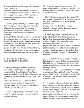 de chamar todo homem a procurá-lo, para que
viva e encontre a
felicidade. Mas esta busca exige do homem
todo o esforço de sua inteligência, a retidão de
sua vontade, "um coração reto", e também o
testemunho dos outros, que o ensinam a
procurar a Deus.
Vós sois grande, Senhor, e altamente digno
de louvor: grande é o vosso poder, e a vossa
sabedoria não tem medida. E o homem,
pequena parcela de vossa criação, pretende
louvar-vos, precisamente o homem que,
revestido
de sua condição mortal, traz em si o testemunho
de seu pecado e de que resistis aos soberbos. A
despeito de tudo, o homem, pequena parcela de
vossa criação, quer louvar-vos. Vós mesmo o
incitais a isto, fazendo com
que ele encontre suas delícias no vosso louvor,
porque nos fizestes para vós e o nosso coração
não descansa enquanto não repousar em vós.
II - AS VIAS DE ACESSO AO
CONHECIMENTO DE DEUS
31 - Criado à imagem de Deus, chamado a
conhecer e a amar a Deus, o homem que
procura a Deus descobre certas "vias" para
aceder ao conhecimento de Deus. Chamamo-las
também de "provas da existência de Deus", não
no
sentido das provas que as ciências naturais
buscam, mas no sentido de "argumentos
convergentes e convincentes" que permitem
chegar a verdadeiras certezas.
Estas "vias" para chegar a Deus têm como
ponto de partida a criação: o mundo material e
a pessoa humana.
32 - O mundo: a partir do movimento e do
devir, da contingência, da ordem e da beleza do
mundo, pode-se conhecer a Deus como origem
e fim do universo.
São Paulo afirma a respeito dos pagãos: "O
que se pode conhecer de Deus é manifesto entre
eles, pois Deus lho revelou. Sua realidade
invisível - seu
eterno poder e sua divindade - tornou-se
inteligível desde a criação do mundo através
das criaturas" (Rm 1,19- 20).
E Santo Agostinho: "Interroga a beleza da
terra, interroga a beleza do mar, interroga a
beleza do ar que se dilata e se difunde, interroga
a beleza do céu... interroga todas estas
realidades. Todas elas te
respondem: olha-nos, somos belas. Sua beleza é
um hino de louvor (confessio). Essas belezas
sujeitas à mudança, quem as fez senão o Belo
(Pulcher, pronuncie "púlquer"), não sujeito à
mudança?"
33 - O homem: Com sua abertura à verdade e à
beleza, com seu senso do bem moral, com sua
liberdade e a voz de sua consciência, com sua
aspiração ao infinito e à felicidade, o homem se
interroga sobre a
existência de Deus. Mediante tudo isso percebe
sinais de sua alma espiritual. Como "semente
de eternidade que leva dentro de si, irredutível à
só matéria". sua alma não pode ter origem
senão em Deus .
34 - O mundo e o homem atestam que não têm
em si mesmo nem seu princípio primeiro nem
seu fim último, mas que participam do Ser em
si, que é sem origem e sem fim. Assim por estas
diversas "vias", o homem
pode aceder ao conhecimento da existência de
uma realidade que é a causa primeira e o fim
último de tudo, "e que todos chamam Deus".
 