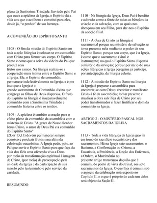 plena da Santíssima Trindade. Enviado pelo Pai
que ouve a epiclese da Igreja, o Espírito dá a
vida aos que o acolhem e constitui para eles,
desde já, “o penhor” de sua herança.
A COMUNHÃO DO ESPÍRITO SANTO
1108 - O fim da missão do Espírito Santo em
toda a ação litúrgica é colocar-se em comunhão
com Cristo para formar seu corpo. O Espírito
Santo é como que a seiva da videira do Pai que
produz seus
frutos nos ramos. Na liturgia realiza-se a
cooperação mais íntima entre o Espírito Santo e
a Igreja. Ele, o Espírito de comunhão,
permanece indefectivelmente na Igreja, e é por
isso que a Igreja é o
grande sacramento da Comunhão divina que
congrega os filhos de Deus dispersos. O fruto
do Espírito na liturgia é inseparavelmente
comunhão com a Santíssima Trindade e
comunhão fraterna entre os irmãos.
1109 - A epiclese é também a oração para o
efeito pleno da comunhão da assembléia com o
mistério de Cristo. "A graça de Nosso Senhor
Jesus Cristo, o amor de Deus Pai e a comunhão
do Espírito Santo"
(2Cor 13,13) devem permanecer sempre
conosco e produzir frutos para além da
celebração eucarística. A Igreja pede, pois, ao
Pai que envie o Espírito Santo para que faça da
vida dos fiéis uma oferenda viva a Deus
por meio da transformação espiritual à imagem
de Cristo, (por meio) da preocupação pela
unidade da Igreja e da participação da sua
missão pelo testemunho e pelo serviço da
caridade.
RESUMINDO
1110 - Na liturgia da Igreja, Deus Pai é bendito
e adorado como a fonte de todas as bênçãos da
criação e da salvação, com as quais nos
abençoou em seu Filho, para dar-nos o Espírito
da adoção filial.
1111 - A obra de Cristo na liturgia é
sacramental porque seu mistério de salvação se
torna presente nela mediante o poder de seu
Espírito Santo; porque seu corpo, que é a Igreja,
é como que o sacramento (sinal e
instrumento) no qual o Espírito Santo dispensa
o mistério da salvação; porque por meio de suas
ações litúrgicas a Igreja peregrina já participa,
por antecipação, da liturgia celeste.
1112 - A missão do Espírito Santo na liturgia
da Igreja é preparar a assembléia para
encontrar-se com Cristo; recordar e manifestar
Cristo à fé da assembléia; tornar presente e
atualizar a obra salvífica de Cristo por seu
poder transformador e fazer frutificar o dom da
comunhão na Igreja.
ARTIGO 2 - O MISTÉRIO PASCAL NOS
SACRAMENTOS DA IGREJA
1113 - Toda a vida litúrgica da Igreja gravita
em tomo do sacrifício eucarístico e dos
sacramentos. Há na Igreja sete sacramentos: o
Batismo, a Confirmação ou Crisma, a
Eucaristia, a Penitência, a Unção dos Enfermos,
a Ordem, o Matrimônio no
presente artigo trataremos daquilo que é
comum, do ponto de vista doutrinal, aos sete
sacramentos da Igreja. O que lhes é comum sob
o aspecto da celebração será exposto no
Capítulo II, e o que é próprio de cada um deles
será objeto da Seção II.
 