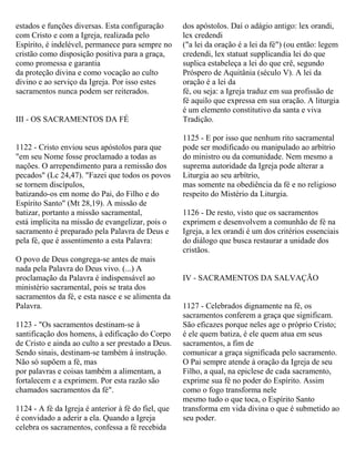estados e funções diversas. Esta configuração
com Cristo e com a Igreja, realizada pelo
Espírito, é indelével, permanece para sempre no
cristão como disposição positiva para a graça,
como promessa e garantia
da proteção divina e como vocação ao culto
divino e ao serviço da Igreja. Por isso estes
sacramentos nunca podem ser reiterados.
III - OS SACRAMENTOS DA FÉ
1122 - Cristo enviou seus apóstolos para que
"em seu Nome fosse proclamado a todas as
nações. O arrependimento para a remissão dos
pecados" (Lc 24,47). "Fazei que todos os povos
se tornem discípulos,
batizando-os em nome do Pai, do Filho e do
Espírito Santo" (Mt 28,19). A missão de
batizar, portanto a missão sacramental,
está implícita na missão de evangelizar, pois o
sacramento é preparado pela Palavra de Deus e
pela fé, que é assentimento a esta Palavra:
O povo de Deus congrega-se antes de mais
nada pela Palavra do Deus vivo. (...) A
proclamação da Palavra é indispensável ao
ministério sacramental, pois se trata dos
sacramentos da fé, e esta nasce e se alimenta da
Palavra.
1123 - "Os sacramentos destinam-se à
santificação dos homens, à edificação do Corpo
de Cristo e ainda ao culto a ser prestado a Deus.
Sendo sinais, destinam-se também à instrução.
Não só supõem a fé, mas
por palavras e coisas também a alimentam, a
fortalecem e a exprimem. Por esta razão são
chamados sacramentos da fé".
1124 - A fé da Igreja é anterior à fé do fiel, que
é convidado a aderir a ela. Quando a Igreja
celebra os sacramentos, confessa a fé recebida
dos apóstolos. Daí o adágio antigo: lex orandi,
lex credendi
("a lei da oração é a lei da fé") (ou então: legem
credendi, lex statuat supplicandia lei do que
suplica estabeleça a lei do que crê, segundo
Próspero de Aquitânia (século V). A lei da
oração é a lei da
fé, ou seja: a Igreja traduz em sua profissão de
fé aquilo que expressa em sua oração. A liturgia
é um elemento constitutivo da santa e viva
Tradição.
1125 - E por isso que nenhum rito sacramental
pode ser modificado ou manipulado ao arbítrio
do ministro ou da comunidade. Nem mesmo a
suprema autoridade da Igreja pode alterar a
Liturgia ao seu arbítrio,
mas somente na obediência da fé e no religioso
respeito do Mistério da Liturgia.
1126 - De resto, visto que os sacramentos
exprimem e desenvolvem a comunhão de fé na
Igreja, a lex orandi é um dos critérios essenciais
do diálogo que busca restaurar a unidade dos
cristãos.
IV - SACRAMENTOS DA SALVAÇÃO
1127 - Celebrados dignamente na fé, os
sacramentos conferem a graça que significam.
São eficazes porque neles age o próprio Cristo;
é ele quem batiza, é ele quem atua em seus
sacramentos, a fim de
comunicar a graça significada pelo sacramento.
O Pai sempre atende à oração da Igreja de seu
Filho, a qual, na epiclese de cada sacramento,
exprime sua fé no poder do Espírito. Assim
como o fogo transforma nele
mesmo tudo o que toca, o Espírito Santo
transforma em vida divina o que é submetido ao
seu poder.
 