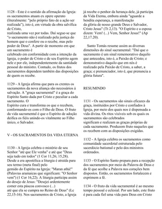 1128 - Este é o sentido da afirmação da Igreja:
os sacramentos atuam ex opere operato
(literalmente: "pelo próprio fato de a ação ser
realizada”), isto é, em virtude da obra salvífica
de Cristo,
realizada uma vez por todas. Daí segue-se que
"o sacramento não é realizado pela justiça do
homem que o confere ou o recebe, mas pelo
poder de Deus". A partir de momento em que
um sacramento é
celebrado em conformidade com a intenção da
Igreja, o poder de Cristo e de seu Espírito agem
nele e por ele, independentemente da santidade
pessoal do ministro. Contudo, os frutos dos
sacramentos dependem também das disposições
de quem os recebe.
1129 - A Igreja afirma que para os crentes os
sacramentos da nova aliança são necessários à
salvação. A "graça sacramental" é a graça do
Espírito Santo dada por Cristo e peculiar a cada
sacramento. O
Espírito cura e transforma os que o recebem,
conformando-os com o Filho de Deus. O fruto
da vida sacramental é que o Espírito de adoção
deifica os fiéis unindo-os vitalmente ao Filho
único, o Salvador.
V - OS SACRAMENTOS DA VIDA ETERNA
1130 - A Igreja celebra o mistério de seu
Senhor "até que Ele venha" e até que "Deus
seja tudo em todos" (1 Cor 11,26; 15,28).
Desde a era apostólica a liturgia é atraída para
seu termo (meta final) pelo
gemido do Espírito na Igreja: "Maran athá!"
(Palavras aramaicas que significam: "O Senhor
vem") (1 Cor 16,22). A liturgia participa assim
do desejo de Jesus: "Desejei ardentemente
comer esta páscoa convosco (...)
até que ela se cumpra no Reino de Deus" (Lc
22,15-16). Nos sacramentos de Cristo, a Igreja
já recebe o penhor da herança dele, já participa
da Vida Eterna, embora ainda "aguarde a
bendita esperança, a manifestação
da glória de nosso grande Deus e Salvador,
Cristo Jesus" (Tt 2,13). "O Espírito e a esposa
dizem: Vem! (...) Vem, Senhor Jesus!" (Ap
22,17.20).
Santo Tomás resume assim as diversas
dimensões do sinal sacramental: "Daí que o
sacramento é um sinal rememorativo daquilo
que antecedeu, isto é, a Paixão de Cristo; e
demonstrativo daquilo que em nós é
realizado pela Paixão de Cristo, a saber, a
graça; e prenunciador, isto é, que prenuncia a
glória futura".
RESUMINDO
1131 - Os sacramentos são sinais eficazes da
graça, instituídos por Cristo e confiados à
Igreja, por meio dos quais nos é dispensada a
vida divina. Os ritos visíveis sob os quais os
sacramentos são celebrados
significam e realizam as graças próprias de
cada sacramento. Produzem fruto naqueles que
os recebem com as disposições exigidas.
1132 - A Igreja celebra os sacramentos como
comunidade sacerdotal estruturada pelo
sacerdócio batismal e pelo dos ministros
ordenados.
1133 - O Espírito Santo prepara para a recepção
dos sacramentos por meio da Palavra de Deus e
da fé que acolhe a Palavra nos corações bem
dispostos. Então, os sacramentos fortalecem e
exprimem a fé.
1134 - O fruto da vida sacramental é ao mesmo
tempo pessoal e eclesial. Por um lado, este fruto
é para cada fiel uma vida para Deus em Cristo
 