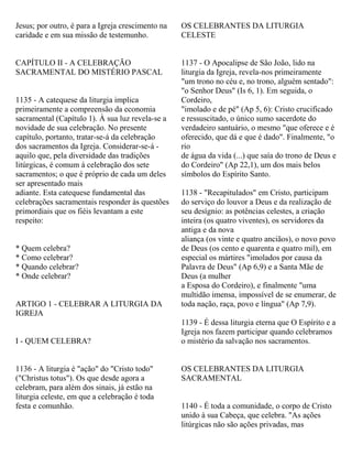 Jesus; por outro, é para a Igreja crescimento na
caridade e em sua missão de testemunho.
CAPÍTULO II - A CELEBRAÇÃO
SACRAMENTAL DO MISTÉRIO PASCAL
1135 - A catequese da liturgia implica
primeiramente a compreensão da economia
sacramental (Capítulo 1). À sua luz revela-se a
novidade de sua celebração. No presente
capítulo, portanto, tratar-se-á da celebração
dos sacramentos da Igreja. Considerar-se-á -
aquilo que, pela diversidade das tradições
litúrgicas, é comum à celebração dos sete
sacramentos; o que é próprio de cada um deles
ser apresentado mais
adiante. Esta catequese fundamental das
celebrações sacramentais responder às questões
primordiais que os fiéis levantam a este
respeito:
* Quem celebra?
* Como celebrar?
* Quando celebrar?
* Onde celebrar?
ARTIGO 1 - CELEBRAR A LITURGIA DA
IGREJA
I - QUEM CELEBRA?
1136 - A liturgia é "ação" do "Cristo todo"
("Christus totus"). Os que desde agora a
celebram, para além dos sinais, já estão na
liturgia celeste, em que a celebração é toda
festa e comunhão.
OS CELEBRANTES DA LITURGIA
CELESTE
1137 - O Apocalipse de São João, lido na
liturgia da Igreja, revela-nos primeiramente
"um trono no céu e, no trono, alguém sentado":
"o Senhor Deus" (Is 6, 1). Em seguida, o
Cordeiro,
"imolado e de pé" (Ap 5, 6): Cristo crucificado
e ressuscitado, o único sumo sacerdote do
verdadeiro santuário, o mesmo "que oferece e é
oferecido, que dá e que é dado". Finalmente, "o
rio
de água da vida (...) que saía do trono de Deus e
do Cordeiro" (Ap 22,1), um dos mais belos
símbolos do Espírito Santo.
1138 - "Recapitulados" em Cristo, participam
do serviço do louvor a Deus e da realização de
seu desígnio: as potências celestes, a criação
inteira (os quatro viventes), os servidores da
antiga e da nova
aliança (os vinte e quatro anciãos), o novo povo
de Deus (os cento e quarenta e quatro mil), em
especial os mártires "imolados por causa da
Palavra de Deus" (Ap 6,9) e a Santa Mãe de
Deus (a mulher
a Esposa do Cordeiro), e finalmente "uma
multidão imensa, impossível de se enumerar, de
toda nação, raça, povo e língua" (Ap 7,9).
1139 - É dessa liturgia eterna que O Espírito e a
Igreja nos fazem participar quando celebramos
o mistério da salvação nos sacramentos.
OS CELEBRANTES DA LITURGIA
SACRAMENTAL
1140 - É toda a comunidade, o corpo de Cristo
unido à sua Cabeça, que celebra. "As ações
litúrgicas não são ações privadas, mas
 