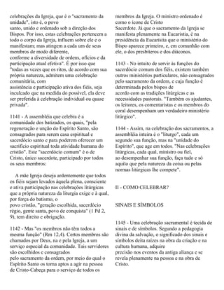 celebrações da Igreja, que é o "sacramento da
unidade", isto é, o povo
santo, unido e ordenado sob a direção dos
Bispos. Por isso, estas celebrações pertencem a
todo o corpo da Igreja, influem sobre ele e o
manifestam; mas atingem a cada um de seus
membros de modo diferente,
conforme a diversidade de ordens, ofícios e da
participação atual efetiva". É por isso que
"todas as vezes que os ritos, de acordo com sua
própria natureza, admitem uma celebração
comunitária, com
assistência e participação ativa dos fiéis, seja
inculcado que na medida do possível, ela deve
ser preferida à celebração individual ou quase
privada".
1141 - A assembléia que celebra é a
comunidade dos batizados, os quais, "pela
regeneração e unção do Espírito Santo, são
consagrados para serem casa espiritual e
sacerdócio santo e para poderem oferecer um
sacrifício espiritual toda atividade humana do
cristão". Este "sacerdócio comum" é o de
Cristo, único sacerdote, participado por todos
os seus membros:
A mãe Igreja deseja ardentemente que todos
os fiéis sejam levados àquela plena, consciente
e ativa participação nas celebrações litúrgicas
que a própria natureza da liturgia exige e à qual,
por força do batismo, o
povo cristão, "geração escolhida, sacerdócio
régio, gente santa, povo de conquista" (1 Pd 2,
9), tem direito e obrigação.
1142 - Mas "os membros não têm todos a
mesma função" (Rm 12,4). Certos membros são
chamados por Deus, na e pela Igreja, a um
serviço especial da comunidade. Tais servidores
são escolhidos e consagrados
pelo sacramento da ordem, por meio do qual o
Espírito Santo os torna aptos a agir na pessoa
de Cristo-Cabeça para o serviço de todos os
membros da Igreja. O ministro ordenado é
como o ícone de Cristo
Sacerdote. Já que o sacramento da Igreja se
manifesta plenamente na Eucaristia, é na
presidência da Eucaristia que o ministério do
Bispo aparece primeiro, e, em comunhão com
ele, o dos presbíteros e dos diáconos.
1143 - No intuito de servir às funções do
sacerdócio comum dos fiéis, existem também
outros ministérios particulares, não consagrados
pelo sacramento da ordem, e cuja função é
determinada pelos bispos de
acordo com as tradições litúrgicas e as
necessidades pastorais. "Também os ajudantes,
os leitores, os comentaristas e os membros do
coral desempenham um verdadeiro ministério
litúrgico".
1144 - Assim, na celebração dos sacramentos, a
assembléia inteira é o "liturgo", cada um
segundo sua função, mas na "unidade do
Espírito", que age em todos. "Nas celebrações
litúrgicas, cada qual, ministro ou fiel,
ao desempenhar sua função, faça tudo e só
aquilo que pela natureza da coisa ou pelas
normas litúrgicas lhe compete".
II - COMO CELEBRAR?
SINAIS E SÍMBOLOS
1145 - Uma celebração sacramental é tecida de
sinais e de símbolos. Segundo a pedagogia
divina da salvação, o significado dos sinais e
símbolos deita raízes na obra da criação e na
cultura humana, adquire
precisão nos eventos da antiga aliança e se
revela plenamente na pessoa e na obra de
Cristo.
 