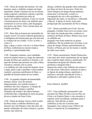 1146 - Sinais do mundo dos homens. Na vida
humana, sinais e símbolos ocupam um lugar
importante. Sendo o homem um ser ao mesmo
tempo corporal e espiritual, exprime e percebe
as realidades espirituais por meio de
sinais e de símbolos materiais. Como ser social,
o homem precisa de sinais e de símbolos para
comunicar-se com os outros, pela linguagem,
por gestos, por ações. Vale o mesmo para sua
relação com Deus.
1147 - Deus fala ao homem por intermédio da
criação visível. O cosmos material apresenta-se
à inteligência do homem para que este leia nele
os vestígios de seu criador. A luz e a noite, o
vento e o
fogo, a água e a terra, a árvore e os frutos falam
de Deus, simbolizam ao mesmo tempo a
grandeza e a proximidade dele.
1148 - Enquanto criaturas, essas realidades
sensíveis podem tornar-se o lugar de expressão
da ação de Deus que santifica os homens, e da
ação dos homens que prestam seu culto a Deus.
Acontece o mesmo com os sinais
e os símbolos da vida social dos homens: lavar
e ungir, partir o pão e partilhar o cálice podem
exprimir a presença santificante de Deus e a
gratidão do homem diante de seu criador.
1149 - As grandes religiões da humanidade
atestam, muitas vezes de maneira
impressionante, este sentido cósmico e
simbólico dos ritos religiosos. A liturgia da
Igreja pressupõe, integra e santifica
elementos da criação e da cultura humana
conferindo-lhes a dignidade de sinais da graça,
da nova criação em Jesus Cristo.
1150 - Sinais da aliança. O povo eleito recebe
de Deus sinais e símbolos distintivos que
marcam sua vida litúrgica: estes não mais são
apenas celebrações de ciclos cósmicos e gestos
sociais, mas sinais da
aliança, símbolos das grandes obras realizadas
por Deus em favor de seu povo. Entre tais
sinais litúrgicos da antiga aliança podemos
mencionar a circuncisão, a unção e a
consagração dos reis e dos sacerdotes, a
imposição das mãos, os sacrifícios, e sobretudo
a Páscoa. A Igreja vê nesses sinais uma
prefiguração dos sacramentos da Nova Aliança.
1151 - Sinais assumidos por Cristo. Em sua
pregação, o Senhor Jesus serve-se muitas vezes
dos sinais da criação para dar a conhecer os
mistérios do Reino de Deus. Realiza suas curas
ou sublinha sua
pregação com sinais materiais ou gestos
simbólicos. Dá um sentido novo aos fatos e aos
sinais da Antiga Aliança, particularmente ao
Êxodo e à Páscoa, por ser ele mesmo o sentido
de todos esses sinais.
1152 - Sinais sacramentais. Desde Pentecostes,
é por meio dos sinais sacramentais de sua Igreja
que o Espírito Santo realiza a santificação. Os
sacramentos da Igreja não abolem, antes
purificam e integram toda a
riqueza dos sinais e dos símbolos do cosmos e
da vida social. Além disso, realizam os tipos e
as figuras da antiga aliança, significam e
realizam a salvação operada por Cristo, e
prefiguram e antecipam a glória do céu.
PALAVRAS E AÇÕES
1153 - Uma celebração sacramental é um
encontro dos filhos de Deus com seu Pai, em
Cristo e no Espírito Santo, e este encontro se
exprime como um diálogo, mediante ações e
palavras. Sem dúvida, as ações
simbólicas já são em si mesmas uma
linguagem, mas é preciso que a Palavra de
Deus e a resposta de fé acompanhem e
 