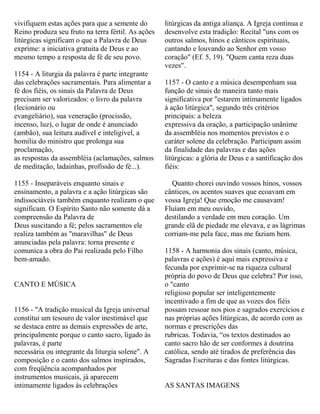 vivifiquem estas ações para que a semente do
Reino produza seu fruto na terra fértil. As ações
litúrgicas significam o que a Palavra de Deus
exprime: a iniciativa gratuita de Deus e ao
mesmo tempo a resposta de fé de seu povo.
1154 - A liturgia da palavra é parte integrante
das celebrações sacramentais. Para alimentar a
fé dos fiéis, os sinais da Palavra de Deus
precisam ser valorizados: o livro da palavra
(lecionário ou
evangeliário), sua veneração (procissão,
incenso, luz), o lugar de onde é anunciado
(ambão), sua leitura audível e inteligível, a
homilia do ministro que prolonga sua
proclamação,
as respostas da assembléia (aclamações, salmos
de meditação, ladainhas, profissão de fé...).
1155 - Inseparáveis enquanto sinais e
ensinamento, a palavra e a ação litúrgicas são
indissociáveis também enquanto realizam o que
significam. O Espírito Santo não somente dá a
compreensão da Palavra de
Deus suscitando a fé; pelos sacramentos ele
realiza também as "maravilhas" de Deus
anunciadas pela palavra: torna presente e
comunica a obra do Pai realizada pelo Filho
bem-amado.
CANTO E MÚSICA
1156 - "A tradição musical da Igreja universal
constitui um tesouro de valor inestimável que
se destaca entre as demais expressões de arte,
principalmente porque o canto sacro, ligado às
palavras, é parte
necessária ou integrante da liturgia solene". A
composição e o canto dos salmos inspirados,
com freqüência acompanhados por
instrumentos musicais, já aparecem
intimamente ligados às celebrações
litúrgicas da antiga aliança. A Igreja continua e
desenvolve esta tradição: Recital "uns com os
outros salmos, hinos e cânticos espirituais,
cantando e louvando ao Senhor em vosso
coração" (Ef. 5, 19). "Quem canta reza duas
vezes".
1157 - O canto e a música desempenham sua
função de sinais de maneira tanto mais
significativa por "estarem intimamente ligados
à ação litúrgica", segundo três critérios
principais: a beleza
expressiva da oração, a participação unânime
da assembléia nos momentos previstos e o
caráter solene da celebração. Participam assim
da finalidade das palavras e das ações
litúrgicas: a glória de Deus e a santificação dos
fiéis:
Quanto chorei ouvindo vossos hinos, vossos
cânticos, os acentos suaves que ecoavam em
vossa Igreja! Que emoção me causavam!
Fluíam em meu ouvido,
destilando a verdade em meu coração. Um
grande elã de piedade me elevava, e as lágrimas
corriam-me pela face, mas me faziam bem.
1158 - A harmonia dos sinais (canto, música,
palavras e ações) é aqui mais expressiva e
fecunda por exprimir-se na riqueza cultural
própria do povo de Deus que celebra? Por isso,
o "canto
religioso popular ser inteligentemente
incentivado a fim de que as vozes dos fiéis
possam ressoar nos pios e sagrados exercícios e
nas próprias ações litúrgicas, de acordo com as
normas e prescrições das
rubricas. Todavia, “os textos destinados ao
canto sacro hão de ser conformes à doutrina
católica, sendo até tirados de preferência das
Sagradas Escrituras e das fontes litúrgicas.
AS SANTAS IMAGENS
 