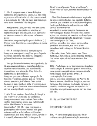 1159 - A imagem sacra, o ícone litúrgico,
representa principalmente Cristo. Ela não pode
representar o Deus invisível e incompreensível;
é a encarnação do Filho de Deus que inaugurou
uma nova "economia" das imagens:
Antigamente Deus, que não tem nem corpo
nem aparência, não podia em absoluto ser
representado por uma imagem. Mas agora que
se mostrou na carne e viveu com os homens
posso
fazer uma imagem daquilo que vi de Deus. (...)
Com o rosto descoberto, contemplamos a glória
do Senhor.
1160 - A iconografia cristã transcreve pela
imagem a mensagem evangélica que a Sagrada
Escritura transmite pela palavra. Imagem e
palavra iluminam-se mutuamente:
Para proferir sucintamente nossa profissão de
fé, conservamos todas as tradições da Igreja,
escritas ou não-escritas, que nos têm sido
transmitidas sem alteração. Uma delas é a
representação pictórica das
imagens, que concorda com a pregação da
história evangélica, crendo que, de verdade e
não na aparência, o Verbo de Deus se fez
homem, o que é também útil e proveitoso, pois
as coisas que se iluminam mutuamente têm sem
dúvida um significado recíproco.
1161 - Todos os sinais da celebração litúrgica
são relativos a Cristo: são-no também as
imagens sacras da santa mãe de Deus e dos
santos. Significam o Cristo que é glorificado
neles. Manifestam "a nuvem de
testemunhas" (Hb 12,1) que continuam a
participar da salvação do mundo e às quais
estamos unidos, sobretudo na celebração
sacramental. Por meio de seus ícones, revela-se
à nossa fé o homem criado "à imagem de
Deus" e transfigurado "à sua semelhança",
assim como os anjos, também recapitulados em
Cristo:
Na trilha da doutrina divinamente inspirada
de nossos santos Padres e da tradição da Igreja
católica, que sabemos ser a tradição do Espírito
Santo que habita nela, definimos com toda
certeza e acerto que as
veneráveis e santas imagens, bem como as
representações da cruz preciosa e vivificante,
sejam elas pintadas, de mosaico ou de qualquer
outra matéria apropriada, devem ser colocadas
nas santas igrejas de Deus,
sobre os utensílios e as vestes sacras, sobre
paredes e em quadros, nas casas e nos
caminhos, tanto a imagem de Nosso Senhor,
Deus
e Salvador, Jesus Cristo, como a de Nossa
Senhora, a puríssima e santíssima mãe de Deus,
dos santos anjos, de todos os santos e dos
justos.
1162 - "A beleza e a cor das imagens estimulam
minha oração. É uma festa para os meus olhos,
tanto quanto o espetáculo do campo estimula
meu coração a dar glória a Deus". A
contemplação dos ícones
santos, associada à meditação da Palavra de
Deus e ao canto dos hinos litúrgicos, entra na
harmonia dos sinais da celebração para que o
mistério celebrado se grave na memória do
coração e se exprima em seguida na vida nova
dos fiéis.
III - QUANDO CELEBRAR?
O TEMPO LITÚRGICO
1163 "A santa mãe Igreja julga seu dever
celebrar com piedosa recordação, em certos
 