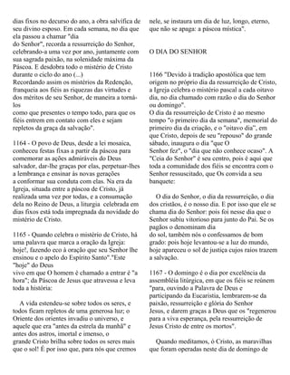 dias fixos no decurso do ano, a obra salvífica de
seu divino esposo. Em cada semana, no dia que
ela passou a chamar "dia
do Senhor", recorda a ressurreição do Senhor,
celebrando-a uma vez por ano, juntamente com
sua sagrada paixão, na solenidade máxima da
Páscoa. E desdobra todo o mistério de Cristo
durante o ciclo do ano (...)
Recordando assim os mistérios da Redenção,
franqueia aos fiéis as riquezas das virtudes e
dos méritos de seu Senhor, de maneira a torná-
los
como que presentes o tempo todo, para que os
fiéis entrem em contato com eles e sejam
repletos da graça da salvação".
1164 - O povo de Deus, desde a lei mosaica,
conheceu festas fixas a partir da páscoa para
comemorar as ações admiráveis do Deus
salvador, dar-lhe graças por elas, perpetuar-lhes
a lembrança e ensinar às novas gerações
a conformar sua conduta com elas. Na era da
Igreja, situada entre a páscoa de Cristo, já
realizada uma vez por todas, e a consumação
dela no Reino de Deus, a liturgia celebrada em
dias fixos está toda impregnada da novidade do
mistério de Cristo.
1165 - Quando celebra o mistério de Cristo, há
uma palavra que marca a oração da Igreja:
hoje!, fazendo eco à oração que seu Senhor lhe
ensinou e o apelo do Espírito Santo"."Este
"hoje" do Deus
vivo em que O homem é chamado a entrar é "a
hora"; da Páscoa de Jesus que atravessa e leva
toda a história:
A vida estendeu-se sobre todos os seres, e
todos ficam repletos de uma generosa luz; o
Oriente dos orientes invadiu o universo, e
aquele que era "antes da estrela da manhã" e
antes dos astros, imortal e imenso, o
grande Cristo brilha sobre todos os seres mais
que o sol! É por isso que, para nós que cremos
nele, se instaura um dia de luz, longo, eterno,
que não se apaga: a páscoa mística".
O DIA DO SENHOR
1166 "Devido à tradição apostólica que tem
origem no próprio dia da ressurreição de Cristo,
a Igreja celebra o mistério pascal a cada oitavo
dia, no dia chamado com razão o dia do Senhor
ou domingo".
O dia da ressurreição de Cristo é ao mesmo
tempo "o primeiro dia da semana", memorial do
primeiro dia da criação, e o "oitavo dia”, em
que Cristo, depois de seu "repouso" do grande
sábado, inaugura o dia "que O
Senhor fez", o "dia que não conhece ocaso". A
"Ceia do Senhor" é seu centro, pois é aqui que
toda a comunidade dos fiéis se encontra com o
Senhor ressuscitado, que Os convida a seu
banquete:
O dia do Senhor, o dia da ressurreição, o dia
dos cristãos, é o nosso dia. E por isso que ele se
chama dia do Senhor: pois foi nesse dia que o
Senhor subiu vitorioso para junto do Pai. Se os
pagãos o denominam dia
do sol, também nós o confessamos de bom
grado: pois hoje levantou-se a luz do mundo,
hoje apareceu o sol de justiça cujos raios trazem
a salvação.
1167 - O domingo é o dia por excelência da
assembléia litúrgica, em que os fiéis se reúnem
"para, ouvindo a Palavra de Deus e
participando da Eucaristia, lembrarem-se da
paixão, ressurreição e glória do Senhor
Jesus, e darem graças a Deus que os "regenerou
para a viva esperança, pela ressurreição de
Jesus Cristo de entre os mortos".
Quando meditamos, ó Cristo, as maravilhas
que foram operadas neste dia de domingo de
 