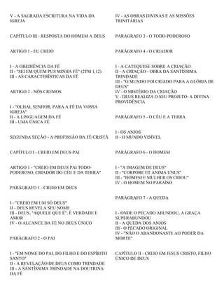 V - A SAGRADA ESCRITURA NA VIDA DA
IGREJA
CAPÍTULO III - RESPOSTA DO HOMEM A DEUS
ARTIGO 1 - EU CREIO
I - A OBEDIÊNCIA DA FÉ
II - "SEI EM QUEM PUS MINHA FÉ" (2TM 1,12)
III - AS CARACTERÍSTICAS DA FÉ
ARTIGO 2 - NÓS CREMOS
I - "OLHAI, SENHOR, PARA A FÉ DA VOSSA
IGREJA"
II - A LINGUAGEM DA FÉ
III - UMA ÚNICA FÉ
SEGUNDA SEÇÃO - A PROFISSÃO DA FÉ CRISTÃ
CAPÍTULO I - CREIO EM DEUS PAI
ARTIGO 1 - "CREIO EM DEUS PAI TODO-
PODEROSO, CRIADOR DO CÉU E DA TERRA"
PARÁGRAFO 1 - CREIO EM DEUS
I - "CREIO EM UM SÓ DEUS"
II - DEUS REVELA SEU NOME
III - DEUS, "AQUELE QUE É", É VERDADE E
AMOR
IV - O ALCANCE DA FÉ NO DEUS ÚNICO
PARÁGRAFO 2 - O PAI
I - "EM NOME DO PAI, DO FILHO E DO ESPÍRITO
SANTO"
II - A REVELAÇÃO DE DEUS COMO TRINDADE
III - A SANTÍSSIMA TRINDADE NA DOUTRINA
DA FÉ
IV - AS OBRAS DIVINAS E AS MISSÕES
TRINITÁRIAS
PARÁGRAFO 3 - O TODO-PODEROSO
PARÁGRAFO 4 - O CRIADOR
I - A CATEQUESE SOBRE A CRIAÇÃO
II - A CRIAÇÃO - OBRA DA SANTÍSSIMA
TRINDADE
III - "O MUNDO FOI CRIADO PARA A GLÓRIA DE
DEUS"
IV - O MISTÉRIO DA CRIAÇÃO
V - DEUS REALIZA O SEU PROJETO: A DIVINA
PROVIDÊNCIA
PARÁGRAFO 5 - O CÉU E A TERRA
I - OS ANJOS
II - O MUNDO VISÍVEL
PARÁGRAFO 6 - O HOMEM
I - "A IMAGEM DE DEUS"
II - "CORPORE ET ANIMA UNUS"
III - "HOMEM E MULHER OS CRIOU"
IV - O HOMEM NO PARAÍSO
PARÁGRAFO 7 - A QUEDA
I - ONDE O PECADO ABUNDOU, A GRAÇA
SUPERABUNDOU
II - A QUEDA DOS ANJOS
III - O PECADO ORIGINAL
IV - "NÃO O ABANDONASTE AO PODER DA
MORTE"
CAPÍTULO II - CREIO EM JESUS CRISTO, FILHO
ÚNICO DE DEUS
 