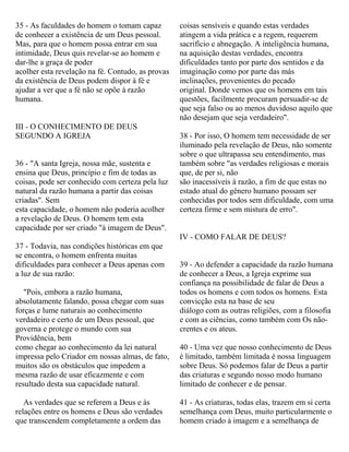 35 - As faculdades do homem o tomam capaz
de conhecer a existência de um Deus pessoal.
Mas, para que o homem possa entrar em sua
intimidade, Deus quis revelar-se ao homem e
dar-lhe a graça de poder
acolher esta revelação na fé. Contudo, as provas
da existência de Deus podem dispor à fé e
ajudar a ver que a fé não se opõe à razão
humana.
III - O CONHECIMENTO DE DEUS
SEGUNDO A IGREJA
36 - "A santa Igreja, nossa mãe, sustenta e
ensina que Deus, princípio e fim de todas as
coisas, pode ser conhecido com certeza pela luz
natural da razão humana a partir das coisas
criadas". Sem
esta capacidade, o homem não poderia acolher
a revelação de Deus. O homem tem esta
capacidade por ser criado "à imagem de Deus".
37 - Todavia, nas condições históricas em que
se encontra, o homem enfrenta muitas
dificuldades para conhecer a Deus apenas com
a luz de sua razão:
"Pois, embora a razão humana,
absolutamente falando, possa chegar com suas
forças e lume naturais ao conhecimento
verdadeiro e certo de um Deus pessoal, que
governa e protege o mundo com sua
Providência, bem
como chegar ao conhecimento da lei natural
impressa pelo Criador em nossas almas, de fato,
muitos são os obstáculos que impedem a
mesma razão de usar eficazmente e com
resultado desta sua capacidade natural.
As verdades que se referem a Deus e às
relações entre os homens e Deus são verdades
que transcendem completamente a ordem das
coisas sensíveis e quando estas verdades
atingem a vida prática e a regem, requerem
sacrifício e abnegação. A inteligência humana,
na aquisição destas verdades, encontra
dificuldades tanto por parte dos sentidos e da
imaginação como por parte das más
inclinações, provenientes do pecado
original. Donde vemos que os homens em tais
questões, facilmente procuram persuadir-se de
que seja falso ou ao menos duvidoso aquilo que
não desejam que seja verdadeiro".
38 - Por isso, O homem tem necessidade de ser
iluminado pela revelação de Deus, não somente
sobre o que ultrapassa seu entendimento, mas
também sobre "as verdades religiosas e morais
que, de per si, não
são inacessíveis à razão, a fim de que estas no
estado atual do gênero humano possam ser
conhecidas por todos sem dificuldade, com uma
certeza firme e sem mistura de erro".
IV - COMO FALAR DE DEUS?
39 - Ao defender a capacidade da razão humana
de conhecer a Deus, a Igreja exprime sua
confiança na possibilidade de falar de Deus a
todos os homens e com todos os homens. Esta
convicção esta na base de seu
diálogo com as outras religiões, com a filosofia
e com as ciências, como também com Os não-
crentes e os ateus.
40 - Uma vez que nosso conhecimento de Deus
é limitado, também limitada é nossa linguagem
sobre Deus. Só podemos falar de Deus a partir
das criaturas e segundo nosso modo humano
limitado de conhecer e de pensar.
41 - As criaturas, todas elas, trazem em si certa
semelhança com Deus, muito particularmente o
homem criado à imagem e a semelhança de
 