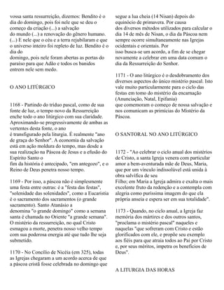 vossa santa ressurreição, dizemos: Bendito é o
dia do domingo, pois foi nele que se deu o
começo da criação (...) a salvação
do mundo (...) a renovação do gênero humano.
(...) E nele que o céu e a terra rejubilaram e que
o universo inteiro foi repleto de luz. Bendito é o
dia do
domingo, pois nele foram abertas as portas do
paraíso para que Adão e todos os banidos
entrem nele sem medo.
O ANO LITÚRGICO
1168 - Partindo do tríduo pascal, como de sua
fonte de luz, o tempo novo da Ressurreição
enche todo o ano litúrgico com sua claridade.
Aproximando-se progressivamente de ambas as
vertentes desta fonte, o ano
é transfigurado pela liturgia. É realmente "ano
de graça do Senhor". A economia da salvação
está em ação moldura do tempo, mas desde a
sua realização na Páscoa de Jesus e a efusão do
Espírito Santo o
fim da história é antecipado, "em antegozo", e o
Reino de Deus penetra nosso tempo.
1169 - Por isso, a páscoa não é simplesmente
uma festa entre outras: é a "festa das festas",
"solenidade das solenidades", como a Eucaristia
é o sacramento dos sacramentos (o grande
sacramento). Santo Atanásio a
denomina "o grande domingo" como a semana
santa é chamada no Oriente "a grande semana".
O mistério da ressurreição, no qual Cristo
esmagou a morte, penetra nosso velho tempo
com sua poderosa energia até que tudo lhe seja
submetido.
1170 - No Concílio de Nicéia (em 325), todas
as Igrejas chegaram a um acordo acerca de que
a páscoa cristã fosse celebrada no domingo que
segue a lua cheia (14 Nisan) depois do
equinócio de primavera. Por causa
dos diversos métodos utilizados para calcular o
dia 14 de mês de Nisan, o dia da Páscoa nem
sempre ocorre simultaneamente nas Igrejas
ocidentais e orientais. Por
isso busca-se um acordo, a fim de se chegar
novamente a celebrar em uma data comum o
dia da Ressurreição do Senhor.
1171 - O ano litúrgico é o desdobramento dos
diversos aspectos do único mistério pascal. Isto
vale muito particularmente para o ciclo das
festas em tomo do mistério da encarnação
(Anunciação, Natal, Epifania)
que comemoram o começo de nossa salvação e
nos comunicam as primícias do Mistério da
Páscoa.
O SANTORAL NO ANO LITÚRGICO
1172 - "Ao celebrar o ciclo anual dos mistérios
de Cristo, a santa Igreja venera com particular
amor a bem-aventurada mãe de Deus, Maria,
que por um vínculo indissolúvel está unida à
obra salvífica de seu
Filho; em Maria a Igreja admira e exalta o mais
excelente fruto da redenção e a contempla com
alegria como puríssima imagem do que ela
própria anseia e espera ser em sua totalidade".
1173 - Quando, no ciclo anual, a Igreja faz
memória dos mártires e dos outros santos,
"proclama o mistério pascal" naqueles e
naquelas "que sofreram com Cristo e estão
glorificados com ele, e propõe seu exemplo
aos fiéis para que atraia todos ao Pai por Cristo
e, por seus méritos, impetra os benefícios de
Deus".
A LITURGIA DAS HORAS
 