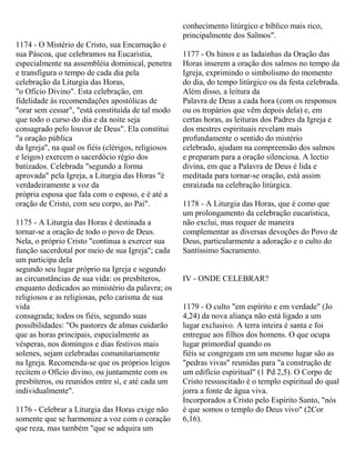 1174 - O Mistério de Cristo, sua Encarnação e
sua Páscoa, que celebramos na Eucaristia,
especialmente na assembléia dominical, penetra
e transfigura o tempo de cada dia pela
celebração da Liturgia das Horas,
"o Ofício Divino". Esta celebração, em
fidelidade às recomendações apostólicas de
"orar sem cessar", "está constituída de tal modo
que todo o curso do dia e da noite seja
consagrado pelo louvor de Deus". Ela constitui
"a oração pública
da Igreja", na qual os fiéis (clérigos, religiosos
e leigos) exercem o sacerdócio régio dos
batizados. Celebrada "segundo a forma
aprovada" pela Igreja, a Liturgia das Horas "é
verdadeiramente a voz da
própria esposa que fala com o esposo, e é até a
oração de Cristo, com seu corpo, ao Pai".
1175 - A Liturgia das Horas é destinada a
tornar-se a oração de todo o povo de Deus.
Nela, o próprio Cristo "continua a exercer sua
função sacerdotal por meio de sua Igreja"; cada
um participa dela
segundo seu lugar próprio na Igreja e segundo
as circunstâncias de sua vida: os presbíteros,
enquanto dedicados ao ministério da palavra; os
religiosos e as religiosas, pelo carisma de sua
vida
consagrada; todos os fiéis, segundo suas
possibilidades: "Os pastores de almas cuidarão
que as horas principais, especialmente as
vésperas, nos domingos e dias festivos mais
solenes, sejam celebradas comunitariamente
na Igreja. Recomenda-se que os próprios leigos
recitem o Ofício divino, ou juntamente com os
presbíteros, ou reunidos entre si, e até cada um
individualmente".
1176 - Celebrar a Liturgia das Horas exige não
somente que se harmonize a voz com o coração
que reza, mas também "que se adquira um
conhecimento litúrgico e bíblico mais rico,
principalmente dos Salmos".
1177 - Os hinos e as ladainhas da Oração das
Horas inserem a oração dos salmos no tempo da
Igreja, exprimindo o simbolismo do momento
do dia, do tempo litúrgico ou da festa celebrada.
Além disso, a leitura da
Palavra de Deus a cada hora (com os responsos
ou os tropários que vêm depois dela) e, em
certas horas, as leituras dos Padres da Igreja e
dos mestres espirituais revelam mais
profundamente o sentido do mistério
celebrado, ajudam na compreensão dos salmos
e preparam para a oração silenciosa. A lectio
divina, em que a Palavra de Deus é lida e
meditada para tornar-se oração, está assim
enraizada na celebração litúrgica.
1178 - A Liturgia das Horas, que é como que
um prolongamento da celebração eucarística,
não exclui, mas requer de maneira
complementar as diversas devoções do Povo de
Deus, particularmente a adoração e o culto do
Santíssimo Sacramento.
IV - ONDE CELEBRAR?
1179 - O culto "em espírito e em verdade" (Jo
4,24) da nova aliança não está ligado a um
lugar exclusivo. A terra inteira é santa e foi
entregue aos filhos dos homens. O que ocupa
lugar primordial quando os
fiéis se congregam em um mesmo lugar são as
"pedras vivas" reunidas para "a construção de
um edifício espiritual" (1 Pd 2,5). O Corpo de
Cristo ressuscitado é o templo espiritual do qual
jorra a fonte de água viva.
Incorporados a Cristo pelo Espírito Santo, "nós
é que somos o templo do Deus vivo" (2Cor
6,16).
 