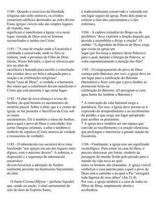1180 - Quando o exercício da liberdade
religiosa não sofre entraves, os cristãos
constróem edifícios destinados ao culto divino.
Essas igrejas visíveis não são simples lugares
de reunião, mas
significam e manifestam a Igreja viva neste
lugar, morada de Deus com os homens
reconciliados e unidos em Cristo.
1181 - "A casa de oração onde a Eucaristia é
celebrada e conservada, onde os fiéis se
reúnem, onde a presença do Filho de Deus
(Jesus, Nosso Salvador, o qual se ofereceu por
nós no altar do
sacrifício) é honrada para auxílio e consolação
dos cristãos deve ser bela e adequada para a
oração e as celebrações religiosas".
Nesta "casa de Deus", a verdade e a harmonia
dos sinais que a constituem devem manifestar o
Cristo que está presente e age neste lugar:
1182 - O altar da nova aliança é a cruz do
Senhor, da qual brotam os sacramentos do
mistério pascal. Sobre o altar, que é o centro da
igreja, se faz presente o Sacrifício da Cruz sob
os sinais
sacramentais. Ele é também a mesa do Senhor,
para a qual o povo de Deus é convidado. Em
certas liturgias orientais, o altar é também o
símbolo do sepulcro (Cristo morreu de verdade
e ressuscitou de verdade).
1183 - O tabernáculo (ou sacrário) deve estar
localizado "nas igrejas em um dos lugares mais
dignos, com o máximo decoro". A nobreza, a
disposição e a segurança do tabernáculo
eucarístico
devem favorecer a adoração do Senhor
realmente presente no Santíssimo Sacramento
do altar.
O Santo Crisma (Mýron = perfume líquido)
que, usado na unção, é sinal sacramental do
selo do dom do Espírito Santo,
é tradicionalmente conservado e venerado em
um lugar seguro da igreja. Perto dele pode-se
colocar o óleo dos catecúmenos e o dos
enfermos.
1184 - A cadeira (cátedra) do Bispo ou do
presbítero "deve exprimir a função daquele que
preside a assembléia e dirige a oração". O
ambão. "A dignidade da Palavra de Deus exige
que exista na igreja um
lugar que favoreça o anúncio desta Palavra e
para o qual, durante a liturgia da Palavra, se
volta espontaneamente a atenção dos fiéis".
1185 - O congraçamento do povo de Deus
começa pelo Batismo; por isso, a igreja deve ter
um lugar para a celebração do Batismo
(batistério) e fazer com que o povo lembre as
promessas feitas na
celebração do Batismo. (O persignar-se com
água benta faz lembrar o Batismo.)
* A renovação da vida batismal exige a
penitência. Por isso, a Igreja deve prestar-se à
expressão do arrependimento e ao recebimento
do perdão, o que exige um lugar apropriado
para acolher os penitentes.
* A igreja deve também ser um espaço que
convide ao recolhimento e à oração silenciosa,
que prolongue e interiorize a grande oração da
Eucaristia.
1186 - Finalmente, a igreja tem um significado
escatológico. Para entrar na casa de Deus, é
preciso atravessar um limiar, símbolo da
passagem do mundo ferido pelo pecado para o
mundo da vida nova ao qual
todos os homens são chamados. A igreja visível
simboliza a casa paterna para a qual o povo de
Deus está a caminho e na qual o Pai "enxugará
toda lágrima de seus olhos" (Ap 21,4).
Por isso, a igreja também é a casa de todos os
filhos de Deus, amplamente aberta e
acolhedora.
 