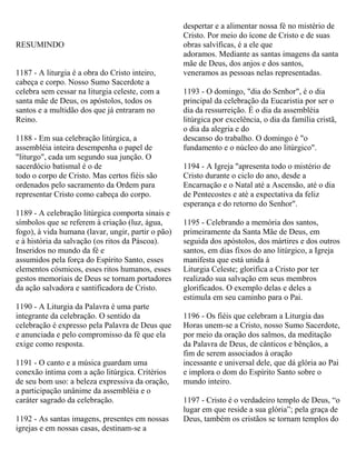 RESUMINDO
1187 - A liturgia é a obra do Cristo inteiro,
cabeça e corpo. Nosso Sumo Sacerdote a
celebra sem cessar na liturgia celeste, com a
santa mãe de Deus, os apóstolos, todos os
santos e a multidão dos que já entraram no
Reino.
1188 - Em sua celebração litúrgica, a
assembléia inteira desempenha o papel de
"liturgo", cada um segundo sua junção. O
sacerdócio batismal é o de
todo o corpo de Cristo. Mas certos fiéis são
ordenados pelo sacramento da Ordem para
representar Cristo como cabeça do corpo.
1189 - A celebração litúrgica comporta sinais e
símbolos que se referem à criação (luz, água,
fogo), à vida humana (lavar, ungir, partir o pão)
e à história da salvação (os ritos da Páscoa).
Inseridos no mundo da fé e
assumidos pela força do Espírito Santo, esses
elementos cósmicos, esses ritos humanos, esses
gestos memoriais de Deus se tornam portadores
da ação salvadora e santificadora de Cristo.
1190 - A Liturgia da Palavra é uma parte
integrante da celebração. O sentido da
celebração é expresso pela Palavra de Deus que
e anunciada e pelo compromisso da fé que ela
exige como resposta.
1191 - O canto e a música guardam uma
conexão íntima com a ação litúrgica. Critérios
de seu bom uso: a beleza expressiva da oração,
a participação unânime da assembléia e o
caráter sagrado da celebração.
1192 - As santas imagens, presentes em nossas
igrejas e em nossas casas, destinam-se a
despertar e a alimentar nossa fé no mistério de
Cristo. Por meio do ícone de Cristo e de suas
obras salvíficas, é a ele que
adoramos. Mediante as santas imagens da santa
mãe de Deus, dos anjos e dos santos,
veneramos as pessoas nelas representadas.
1193 - O domingo, "dia do Senhor", é o dia
principal da celebração da Eucaristia por ser o
dia da ressurreição. É o dia da assembléia
litúrgica por excelência, o dia da família cristã,
o dia da alegria e do
descanso do trabalho. O domingo é "o
fundamento e o núcleo do ano litúrgico".
1194 - A Igreja "apresenta todo o mistério de
Cristo durante o ciclo do ano, desde a
Encarnação e o Natal até a Ascensão, até o dia
de Pentecostes e até a expectativa da feliz
esperança e do retorno do Senhor".
1195 - Celebrando a memória dos santos,
primeiramente da Santa Mãe de Deus, em
seguida dos apóstolos, dos mártires e dos outros
santos, em dias fixos do ano litúrgico, a Igreja
manifesta que está unida à
Liturgia Celeste; glorifica a Cristo por ter
realizado sua salvação em seus membros
glorificados. O exemplo delas e deles a
estimula em seu caminho para o Pai.
1196 - Os fiéis que celebram a Liturgia das
Horas unem-se a Cristo, nosso Sumo Sacerdote,
por meio da oração dos salmos, da meditação
da Palavra de Deus, de cânticos e bênçãos, a
fim de serem associados à oração
incessante e universal dele, que dá glória ao Pai
e implora o dom do Espírito Santo sobre o
mundo inteiro.
1197 - Cristo é o verdadeiro templo de Deus, “o
lugar em que reside a sua glória”; pela graça de
Deus, também os cristãos se tornam templos do
 
