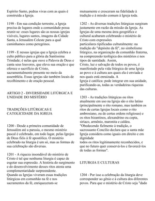 Espírito Santo, pedras vivas com as quais é
construída a Igreja.
1198 - Em sua condição terrestre, a Igreja
precisa de lugares onde a comunidade possa
reunir-se: esses lugares são as nossas igrejas
visíveis, lugares santos, imagens da Cidade
Santa, a Jerusalém Celeste para a qual
caminhamos como peregrinos.
1199 - E nessas igrejas que a Igreja celebra o
culto público para a glória da Santíssima
Trindade; é nelas que ouve a Palavra de Deus e
canta seus louvores, que eleva sua oração e que
oferece o sacrifício de Cristo,
sacramentalmente presente no meio da
assembléia. Essas igrejas são também locais de
recolhimento e de oração pessoal.
ARTIGO 2 - DIVERSIDADE LITÚRGICA E
UNIDADE DO MISTÉRIO
TRADIÇÕES LITÚRGICAS E
CATOLICIDADE DA IGREJA
1200 - Desde a primeira comunidade de
Jerusalém até a parusia, o mesmo mistério
pascal é celebrado, em todo lugar, pelas Igrejas
de Deus fiéis à fé apostólica. O mistério
celebrado na liturgia é um só, mas as formas de
sua celebração são diversas.
1201 - A riqueza insondável do mistério de
Cristo é tal que nenhuma liturgia é capaz de
esgotar sua expressão. A história do surgimento
e do desenvolvimento desses ritos atesta uma
complementaridade surpreendente.
Quando as Igrejas viveram essas tradições
litúrgicas em comunhão na fé e nos
sacramentos da fé, enriqueceram-se
mutuamente e cresceram na fidelidade à
tradição e à missão comum à Igreja toda.
1202 - As diversas tradições litúrgicas surgiram
justamente em razão da missão da Igreja. As
Igrejas de uma mesma área geográfica e
cultural acabaram celebrando o mistério de
Cristo com expressões
particulares tipificadas culturalmente: na
tradição do "depósito da fé", no simbolismo
litúrgico, na organização da comunhão fraterna,
na compreensão teológica dos mistérios e nos
tipos de santidade. Assim,
Cristo, luz e salvação de todos os povos, é
manifestado pela vida litúrgica de uma Igreja
ao povo e à cultura aos quais ela é enviada e
nos quais está enraizada. A
Igreja é católica: pode integrar em sua unidade,
purificando-as, todas as verdadeiras riquezas
das culturas.
1203 - As tradições litúrgicas ou ritos
atualmente em uso na Igreja são o rito latino
(principalmente o rito romano, mas também os
ritos de certas Igrejas locais como o rito
ambrosiano, ou de certas ordens religiosas) e
os ritos bizantinos, alexandrino ou copta,
siríaco, armênio, maronita e caldeu.
"Obedecendo fielmente à tradição, o
sacrossanto Concílio declara que a santa mãe
Igreja considera como iguais em direito e em
dignidade
todos os ritos legitimamente reconhecidos, e
que no futuro quer conservá-los e favorecê-los
de todas as formas".
LITURGIA E CULTURAS
1204 - Por isso a celebração da liturgia deve
corresponder ao gênio e à cultura dos diferentes
povos. Para que o mistério de Cristo seja "dado
 