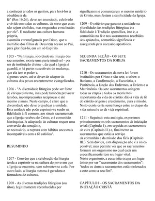 a conhecer a todos os gentios, para levá-los à
obediência da
fé" (Rm 16,26), deve ser anunciado, celebrado
e vivido em todas as culturas, de sorte que estas
não sejam abolidas, mas resgatadas e realizadas
por ele". E mediante sua cultura humana
própria,
assumida e transfigurada por Cristo, que a
multidão dos filhos de Deus tem acesso ao Pai,
para glorificá-lo, em um só Espírito.
1205 - "Na liturgia, sobretudo na liturgia dos
sacramentos, existe uma parte imutável - por
ser de instituição divina -, da qual a Igreja é
guardiã, e há partes suscetíveis de mudança,
que ela tem o poder e,
algumas vezes, até o dever de adaptar às
culturas dos povos recentemente evangelizados.
1206 - "A diversidade litúrgica pode ser fonte
de enriquecimento, mas pode também provocar
tensões, incompreensões reciprocas e até
mesmo cismas. Neste campo, é claro que a
diversidade não deve prejudicar a unidade.
Esta unidade não pode exprimir-se senão na
fidelidade à fé comum, aos sinais sacramentais
que a Igreja recebeu de Cristo, e à comunhão
hierárquica. A adaptação às culturas requer uma
conversão do coração e,
se necessário, a ruptura com hábitos ancestrais
incompatíveis com a fé católica".
RESUMINDO
1207 - Convém que a celebração da liturgia
tenda a exprimir-se na cultura do povo em que
a Igreja se encontra, sem submeter-se a ela. Por
outro lado, a liturgia mesma é geradora e
formadora de culturas.
1208 - As diversas tradições litúrgicas (ou
ritos), legitimamente reconhecidas por
significarem e comunicarem o mesmo mistério
de Cristo, manifestam a catolicidade da Igreja.
1209 - O critério que garante a unidade na
pluralidade das tradições litúrgicas é a
fidelidade à Tradição apostólica, isto é, a
comunhão na fé e nos sacramentos recebidos
dos apóstolos, comunhão significada e
assegurada pela sucessão apostólica.
SEGUNDA SEÇÃO - OS SETE
SACRAMENTOS DA IGREJA
1210 - Os sacramentos da nova lei foram
instituídos por Cristo e são sete, a saber: o
Batismo, a Confirmação, a Eucaristia, a
Penitência, a Unção dos Enfermos, a Ordem e o
Matrimônio. Os sete sacramentos atingem
todas as etapas e todos os momentos
importantes da vida do cristão: dão à vida de fé
do cristão origem e crescimento, cura e missão.
Nisto existe certa semelhança entre as etapas da
vida natural e as da vida espiritual.
1211 - Seguindo esta analogia, exporemos
primeiramente os três sacramentos da iniciação
cristã (Capítulo 1), em seguida os sacramentos
de cura (Capítulo II.) e, finalmente os
sacramentos que estão a serviço
da comunhão e da missão dos fiéis (Capítulo
III.). Sem dúvida, esta disposição não é a única
possível, mas permite ver que os sacramentos
formam um organismo no qual cada um
especificamente tem seu lugar vital.
Neste organismo, a eucaristia ocupa um lugar
único por ser "sacramento dos sacramentos":
"todos os demais sacramentos estão ordenados
a este como a seu fim".
CAPÍTULO I - OS SACRAMENTOS DA
INICIAÇÃO CRISTÃ
 