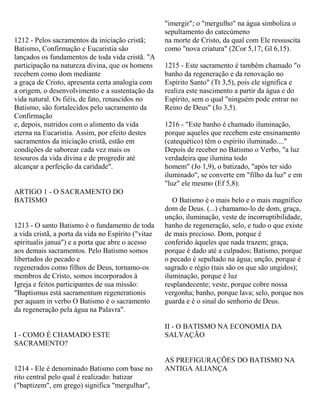 1212 - Pelos sacramentos da iniciação cristã;
Batismo, Confirmação e Eucaristia são
lançados os fundamentos de toda vida cristã. "A
participação na natureza divina, que os homens
recebem como dom mediante
a graça de Cristo, apresenta certa analogia com
a origem, o desenvolvimento e a sustentação da
vida natural. Os fiéis, de fato, renascidos no
Batismo, são fortalecidos pelo sacramento da
Confirmação
e, depois, nutridos com o alimento da vida
eterna na Eucaristia. Assim, por efeito destes
sacramentos da iniciação cristã, estão em
condições de saborear cada vez mais os
tesouros da vida divina e de progredir até
alcançar a perfeição da caridade".
ARTIGO 1 - O SACRAMENTO DO
BATISMO
1213 - O santo Batismo é o fundamento de toda
a vida cristã, a porta da vida no Espírito ("vitae
spiritualis janua") e a porta que abre o acesso
aos demais sacramentos. Pelo Batismo somos
libertados do pecado e
regenerados como filhos de Deus, tornamo-os
membros de Cristo, somos incorporados à
Igreja e feitos participantes de sua missão:
"Baptismus está sacramentum regenerationis
per aquam in verbo O Batismo é o sacramento
da regeneração pela água na Palavra".
I - COMO É CHAMADO ESTE
SACRAMENTO?
1214 - Ele é denominado Batismo com base no
rito central pelo qual é realizado: batizar
("baptizem", em grego) significa "mergulhar",
"imergir"; o "mergulho" na água simboliza o
sepultamento do catecúmeno
na morte de Cristo, da qual com Ele ressuscita
como "nova criatura" (2Cor 5,17; Gl 6,15).
1215 - Este sacramento é também chamado "o
banho da regeneração e da renovação no
Espírito Santo" (Tt 3,5), pois ele significa e
realiza este nascimento a partir da água e do
Espírito, sem o qual "ninguém pode entrar no
Reino de Deus" (Jo 3,5).
1216 - "Este banho é chamado iluminação,
porque aqueles que recebem este ensinamento
(catequético) têm o espírito iluminado...."
Depois de receber no Batismo o Verbo, "a luz
verdadeira que ilumina todo
homem" (Jo 1,9), o batizado, "após ter sido
iluminado", se converte em "filho da luz" e em
"luz" ele mesmo (Ef 5,8):
O Batismo é o mais belo e o mais magnífico
dom de Deus. (...) chamamo-lo de dom, graça,
unção, iluminação, veste de incorruptibilidade,
banho de regeneração, selo, e tudo o que existe
de mais precioso. Dom, porque é
conferido àqueles que nada trazem; graça,
porque é dado até a culpados; Batismo, porque
o pecado é sepultado na água; unção, porque é
sagrado e régio (tais são os que são ungidos);
iluminação, porque é luz
resplandecente; veste, porque cobre nossa
vergonha; banho, porque lava; selo, porque nos
guarda e é o sinal do senhorio de Deus.
II - O BATISMO NA ECONOMIA DA
SALVAÇÃO
AS PREFIGURAÇÕES DO BATISMO NA
ANTIGA ALIANÇA
 