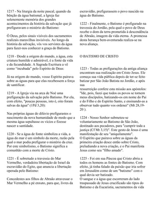 1217 - Na liturgia da noite pascal, quando da
bênção da água batismal, a Igreja faz
solenemente memória dos grandes
acontecimentos da história da salvação que já
prefiguravam o mistério do Batismo:
Ó Deus, pelos sinais visíveis dos sacramentos
realizais maravilhas invisíveis. Ao longo da
história da salvação, vós vos servistes da água
para fazer-nos conhecer a graça do Batismo.
1218 - Desde a origem do mundo, a água, esta
criatura humilde e admirável, é a fonte da vida
e da fecundidade. A Sagrada Escritura a vê
como “incubada” pelo Espírito de Deus:
Já na origem do mundo, vosso Espírito pairava
sobre as águas para que elas recebessem a força
de santificar.
1219 - A Igreja viu na arca de Noé uma
prefiguração da salvação pelo Batismo. Por ela,
com efeito, "poucas pessoas, isto é, oito foram
salvas da água" (1Pd 3,20):
Nas próprias águas do dilúvio prefigurastes o
nascimento da nova humanidade de modo que a
mesma água sepultasse os vícios e fizesse
nascer a santidade.
1220 - Se a água de fonte simboliza a vida, a
água do mar é um símbolo da morte, razão pela
qual o mar podia prefigurar o mistério da cruz.
Por este simbolismo, o Batismo significa a
comunhão com a morte de Cristo.
1221 - É sobretudo a travessia do Mar
Vermelho, verdadeira libertação de Israel da
escravidão do Egito, que anuncia a libertação
operada pelo Batismo:
Concedestes aos filhos de Abraão atravessar o
Mar Vermelho a pé enxuto, para que, livres da
escravidão, prefigurassem o povo nascido na
água do Batismo.
1222 - Finalmente, o Batismo é prefigurado na
travessia do Jordão, pela qual o povo de Deus
recebe o dom da terra prometida à descendência
de Abraão, imagem da vida eterna. A promessa
desta herança bem-aventurada realiza-se na
nova aliança.
O BATISMO DE CRISTO
1223 - Todas as prefigurações da antiga aliança
encontram sua realização em Cristo Jesus. Ele
começa sua vida pública depois de ter-se feito
batizar por São João Batista no Jordão, e após
sua
ressurreição confere esta missão aos apóstolos:
"Ide, pois, fazei que todos os povos se tornem
meus discípulos, batizando-os em nome do Pai
e do Filho e do Espírito Santo, e ensinando-as a
observar tudo quanto vos ordenei" (Mt 28,19-
20 ).
1224 - Nosso Senhor submeteu-se
voluntariamente ao Batismo de São João,
destinado aos pecadores, para "cumprir toda a
justiça (Cf Mt 3,15)". Este gesto de Jesus é uma
manifestação de seu "aniquilamento".
O Espírito que pairava sobre as águas da
primeira criação desce então sobre Cristo,
preludiando a nova criação, e o Pai manifesta
Jesus como seu "filho amado".
1225 - Foi em sua Páscoa que Cristo abriu a
todos os homens as fontes do Batismo. Com
efeito, já tinha falado da paixão que iria sofrer
em Jerusalém como de um "batismo" com o
qual devia ser batizado.
O sangue e a água que escorreram do lado
traspassado de Jesus crucificado são tipos do
Batismo e da Eucaristia, sacramentos da vida
 
