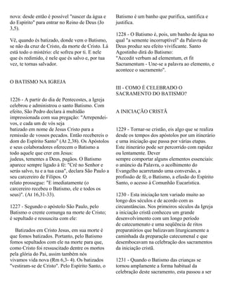nova: desde então é possível "nascer da água e
do Espírito" para entrar no Reino de Deus (Jo
3,5).
Vê, quando és batizado, donde vem o Batismo,
se não da cruz de Cristo, da morte de Cristo. Lá
está todo o mistério: ele sofreu por ti. E nele
que és redimido, é nele que és salvo e, por tua
vez, te tornas salvador.
O BATISMO NA IGREJA
1226 - A partir do dia de Pentecostes, a Igreja
celebrou e administrou o santo Batismo. Com
efeito, São Pedro declara à multidão
impressionada com sua pregação: "Arrependei-
vos, e cada um de vós seja
batizado em nome de Jesus Cristo para a
remissão de vossos pecados. Então recebereis o
dom do Espírito Santo" (At 2,38). Os Apóstolos
e seus colaboradores oferecem o Batismo a
todo aquele que crer em Jesus:
judeus, tementes a Deus, pagãos. O Batismo
aparece sempre ligado à fé: "Crê no Senhor e
serás salvo, tu e a tua casa", declara São Paulo a
seu carcereiro de Filipos. O
relato prossegue: "E imediatamente (o
carcereiro recebeu o Batismo, ele e todos os
seus)". (At 16,31-33).
1227 - Segundo o apóstolo São Paulo, pelo
Batismo o crente comunga na morte de Cristo;
é sepultado e ressuscita com ele:
Batizados em Cristo Jesus, em sua morte é
que fomos batizados. Portanto, pelo Batismo
fomos sepultados com ele na morte para que,
como Cristo foi ressuscitado dentre os mortos
pela glória do Pai, assim também nós
vivamos vida nova (Rm 6,3- 4). Os batizados
"vestiram-se de Cristo". Pelo Espírito Santo, o
Batismo é um banho que purifica, santifica e
justifica.
1228 - O Batismo é, pois, um banho de água no
qual "a semente incorruptível" da Palavra de
Deus produz seu efeito vivificante. Santo
Agostinho dirá do Batismo:
"Accedit verbum ad elementum, et fit
Sacramentum - Une-se a palavra ao elemento, e
acontece o sacramento".
III - COMO É CELEBRADO O
SACRAMENTO DO BATISMO?
A INICIAÇÃO CRISTÃ
1229 - Tornar-se cristão, eis algo que se realiza
desde os tempos dos apóstolos por um itinerário
e uma iniciação que passa por várias etapas.
Este itinerário pode ser percorrido com rapidez
ou lentamente. Dever
sempre comportar alguns elementos essenciais:
o anúncio da Palavra, o acolhimento do
Evangelho acarretando uma conversão, a
profissão de fé, o Batismo, a efusão do Espírito
Santo, o acesso à Comunhão Eucarística.
1230 - Esta iniciação tem variado muito ao
longo dos séculos e de acordo com as
circunstâncias. Nos primeiros séculos da Igreja
a iniciação cristã conheceu um grande
desenvolvimento com um longo período
de catecumenato e uma seqüência de ritos
preparatórios que balizavam liturgicamente a
caminhada da preparação catecumenal e que
desembocavam na celebração dos sacramentos
da iniciação cristã.
1231 - Quando o Batismo das crianças se
tornou amplamente a forma habitual da
celebração deste sacramento, esta passou a ser
 