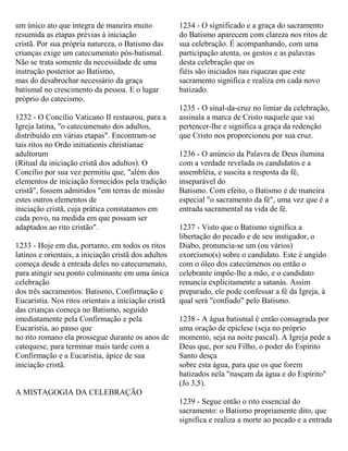 um único ato que integra de maneira muito
resumida as etapas prévias à iniciação
cristã. Por sua própria natureza, o Batismo das
crianças exige um catecumenato pós-batismal.
Não se trata somente da necessidade de uma
instrução posterior ao Batismo,
mas do desabrochar necessário da graça
batismal no crescimento da pessoa. E o lugar
próprio do catecismo.
1232 - O Concílio Vaticano II restaurou, para a
Igreja latina, "o catecumenato dos adultos,
distribuído em várias etapas". Encontram-se
tais ritos no Ordo initiationis christianae
adultorum
(Ritual da iniciação cristã dos adultos). O
Concílio por sua vez permitiu que, "além dos
elementos de iniciação fornecidos pela tradição
cristã", fossem admitidos "em terras de missão
estes outros elementos de
iniciação cristã, cuja prática constatamos em
cada povo, na medida em que possam ser
adaptados ao rito cristão".
1233 - Hoje em dia, portanto, em todos os ritos
latinos e orientais, a iniciação cristã dos adultos
começa desde a entrada deles no catecumenato,
para atingir seu ponto culminante em uma única
celebração
dos três sacramentos: Batismo, Confirmação e
Eucaristia. Nos ritos orientais a iniciação cristã
das crianças começa no Batismo, seguido
imediatamente pela Confirmação e pela
Eucaristia, ao passo que
no rito romano ela prossegue durante os anos de
catequese, para terminar mais tarde com a
Confirmação e a Eucaristia, ápice de sua
iniciação cristã.
A MISTAGOGIA DA CELEBRAÇÃO
1234 - O significado e a graça do sacramento
do Batismo aparecem com clareza nos ritos de
sua celebração. É acompanhando, com uma
participação atenta, os gestos e as palavras
desta celebração que os
fiéis são iniciados nas riquezas que este
sacramento significa e realiza em cada novo
batizado.
1235 - O sinal-da-cruz no limiar da celebração,
assinala a marca de Cristo naquele que vai
pertencer-lhe e significa a graça da redenção
que Cristo nos proporcionou por sua cruz.
1236 - O anúncio da Palavra de Deus ilumina
com a verdade revelada os candidatos e a
assembléia, e suscita a resposta da fé,
inseparável do
Batismo. Com efeito, o Batismo é de maneira
especial "o sacramento da fé", uma vez que é a
entrada sacramental na vida de fé.
1237 - Visto que o Batismo significa a
libertação do pecado e de seu instigador, o
Diabo, pronuncia-se um (ou vários)
exorcismo(s) sobre o candidato. Este é ungido
com o óleo dos catecúmenos ou então o
celebrante impõe-lhe a mão, e o candidato
renuncia explicitamente a satanás. Assim
preparado, ele pode confessar a fé da Igreja, à
qual será "confiado" pelo Batismo.
1238 - A água batismal é então consagrada por
uma oração de epiclese (seja no próprio
momento, seja na noite pascal). A Igreja pede a
Deus que, por seu Filho, o poder do Espírito
Santo desça
sobre esta água, para que os que forem
batizados nela "nasçam da água e do Espírito"
(Jo 3,5).
1239 - Segue então o rito essencial do
sacramento: o Batismo propriamente dito, que
significa e realiza a morte ao pecado e a entrada
 