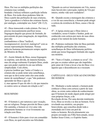 Deus. Por isso as múltiplas perfeições das
criaturas (sua verdade,
bondade e beleza) refletem a perfeição infinita
de Deus. Em razão disso podemos falar de
Deus a partir das perfeições de suas criaturas,
"pois a grandeza e a beleza das criaturas fazem,
por analogia, contemplar seu Autor" (Sb 13,5).
42 - Deus transcende a toda criatura. Por isso, é
preciso incessantemente purificar nossa
linguagem daquilo que possui de limitado, de
proveniente de pura imaginação, de imperfeito,
para não
confundirmos o Deus "inefável,
incompreensível, invisível, inatingível" com as
nossas representações humanas. Nossas
palavras humanas permanecem sempre aquém
do Mistério de Deus.
43 - Assim falando de Deus, nossa linguagem
se exprime, sem dúvida, de maneira humana,
mas ela atinge realmente O próprio Deus, ainda
que sem poder exprimi-lo em sua infinita
simplicidade. Com efeito,
é preciso lembrar que "entre o Criador e a
criatura não se pode notar uma semelhança,
sem que se deva notar entre eles uma ainda
maior de ssemelhança", e que "não podemos
apreender de Deus o que ele
é, mas apenas O que ele não é e de que maneira
os outros seres se situam em relação a ele".
RESUMINDO
44 - O homem é, por natureza e por vocação,
um ser religioso. Porque provém de Deus e para
Ele caminha, o homem só vive uma vida
plenamente humana se viver livremente sua
relação com Deus.
45 - O homem é feito para viver em comunhão
com Deus, no qual encontra sua felicidade:
"Quando eu estiver inteiramente em Vós, nunca
mais haverá dor e provação; repleta de Vós por
inteiro, minha vida será verdadeira".
46 - Quando escuta a mensagem das criaturas e
a voz de sua consciência, o homem pode atingir
a certeza da existência de Deus, causa e fim de
tudo.
47 - A Igreja ensina que o Deus único e
verdadeiro, nosso Criador e Senhor, pode ser
conhecido com certeza por meio de suas obras
graças à luz natural da razão humana.
48 - Podemos realmente falar de Deus partindo
das múltiplas perfeições das criaturas,
semelhanças do Deus infinitamente perfeito,
ainda que nossa linguagem limitada não esgote
seu mistério.
49 - "Sem o Criador, a criatura se esvai". Eis
por que os crentes sabem que são impelidos
pelo amor de Cristo a levar a luz do Deus vivo
àqueles que o desconhecem ou o recusam.
CAPÍTULO II - DEUS VEM AO ENCONTRO
DO HOMEM
50 - Mediante a razão natural, o homem pode
conhecer a Deus com certeza a partir de suas
obras. as existe outra ordem de conhecimento
que O homem de modo algum pode atingir por
suas próprias forças, a da
Revelação divina. Por uma decisão totalmente
livre, Deus se revela e se doa ao homem. Fá-lo
revelando seu mistério, seu projeto
benevolente, que concebeu desde toda a
eternidade em Cristo em prol de
todos os homens. Revela plenamente seu
projeto enviando seu Filho bem-amado, nosso
Senhor Jesus Cristo, e o Espírito Santo.
 