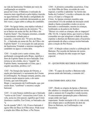 na vida da Santíssima Trindade por meio da
configuração ao mistério
pascal de Cristo. O Batismo é realizado da
maneira mais significativa pela tríplice imersão
na água batismal. Mas desde a antigüidade ele
pode também ser conferido derramando-se, por
três vezes, a água sobre a cabeça do candidato.
1240 - Na Igreja latina, esta tríplice infusão é
acompanhada das palavras do ministro: "N...,
eu te batizo em nome do Pai, do Filho e do
Espírito Santo". Nas liturgias orientais, estando
o catecúmeno voltado para o
nascente, o ministro diz: "O servo de Deus,
N..., é batizado em nome do Pai, do Filho e do
Espírito Santo". E à invocação de cada pessoa
da Santíssima Trindade o ministro mergulha o
candidato na água e o retira dela.
1241 - A unção com o santo crisma, óleo
perfumado consagrado pelo Bispo, significa o
dom do Espírito Santo ao novo batizado. Este
tornou-se um cristão, isto é, "ungido” do
Espírito Santo, incorporado a Cristo, que é
ungido sacerdote, profeta e rei".
1242 - Na liturgia das Igrejas do Oriente, a
unção pós-batismal é o sacramento da Crisma
(Confirmação). Na liturgia romana, porém, esta
primeira unção anuncia outra, a do santo
Crisma, que será feita pelo
Bispo: o sacramento da Confirmação, que, por
assim dizer, "confirma" e encerra a unção
batismal.
1243 - A veste branca simboliza que o batizado
"vestiu-se de Cristo": ressuscitou com Cristo. A
vela, acesa no círio pascal, significa que Cristo
iluminou o neófito. Em Cristo, os batizados são
"a
luz do mundo" (Mt 5, 14). O novo batizado é
agora filho de Deus no Filho único. Pode rezar
a oração dos filhos de Deus: o Pai-Nosso.
1244 - A primeira comunhão eucarística. Uma
vez feito filho de Deus, revestido da veste
nupcial, o neófito é admitido "ao festim das
bodas do Cordeiro" e recebe o alimento da vida
nova, o Corpo e o Sangue de
Cristo. As Igrejas orientais mantêm uma
consciência viva da unidade da iniciação cristã
dando a Santa comunhão a todos os novos
batizados e confirmados, mesmo às crianças,
lembrando-se da palavra do Senhor:
"Deixai vir a mim as crianças, não as impeçais"
(Mc 10,14). A Igreja latina, que reserva a Santa
comunhão aos que atingiram a idade da razão,
exprime a abertura do Batismo para a Eucaristia
aproximando do altar a criança recém-batizada
para a oração do Pai-Nosso.
1245 - A bênção solene conclui a celebração do
Batismo. Por ocasião do batismo de recém-
nascidos, a bênção da mãe ocupa um lugar
especial.
IV - QUEM PODE RECEBER O BATISMO?
1246 - "É capaz de receber o Batismo toda
pessoa ainda não batizada, e somente ela".
O BATISMO DOS ADULTOS
1247 - Desde as origens da Igreja, o Batismo
dos adultos é a situação mais normal nas terras
onde o anúncio do Evangelho é ainda recente.
O catecumenato (preparação para o Batismo)
ocupa então um lugar
importante. Sendo iniciação à fé e à vida cristã,
deve dispor para o acolhimento do dom de
Deus no Batismo, na Confirmação e na
Eucaristia.
 