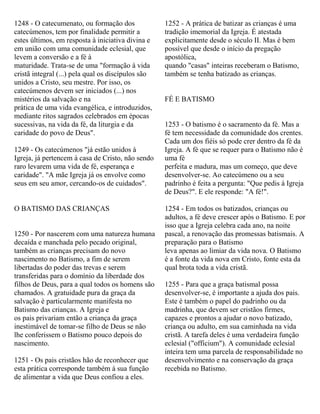 1248 - O catecumenato, ou formação dos
catecúmenos, tem por finalidade permitir a
estes últimos, em resposta à iniciativa divina e
em união com uma comunidade eclesial, que
levem a conversão e a fé à
maturidade. Trata-se de uma "formação à vida
cristã integral (...) pela qual os discípulos são
unidos a Cristo, seu mestre. Por isso, os
catecúmenos devem ser iniciados (...) nos
mistérios da salvação e na
prática de uma vida evangélica, e introduzidos,
mediante ritos sagrados celebrados em épocas
sucessivas, na vida da fé, da liturgia e da
caridade do povo de Deus".
1249 - Os catecúmenos "já estão unidos à
Igreja, já pertencem à casa de Cristo, não sendo
raro levarem uma vida de fé, esperança e
caridade". "A mãe Igreja já os envolve como
seus em seu amor, cercando-os de cuidados".
O BATISMO DAS CRIANÇAS
1250 - Por nascerem com uma natureza humana
decaída e manchada pelo pecado original,
também as crianças precisam do novo
nascimento no Batismo, a fim de serem
libertadas do poder das trevas e serem
transferidas para o domínio da liberdade dos
filhos de Deus, para a qual todos os homens são
chamados. A gratuidade pura da graça da
salvação é particularmente manifesta no
Batismo das crianças. A Igreja e
os pais privariam então a criança da graça
inestimável de tomar-se filho de Deus se não
lhe conferissem o Batismo pouco depois do
nascimento.
1251 - Os pais cristãos hão de reconhecer que
esta prática corresponde também à sua função
de alimentar a vida que Deus confiou a eles.
1252 - A prática de batizar as crianças é uma
tradição imemorial da Igreja. É atestada
explicitamente desde o século II. Mas é bem
possível que desde o início da pregação
apostólica,
quando "casas" inteiras receberam o Batismo,
também se tenha batizado as crianças.
FÉ E BATISMO
1253 - O batismo é o sacramento da fé. Mas a
fé tem necessidade da comunidade dos crentes.
Cada um dos fiéis só pode crer dentro da fé da
Igreja. A fé que se requer para o Batismo não é
uma fé
perfeita e madura, mas um começo, que deve
desenvolver-se. Ao catecúmeno ou a seu
padrinho é feita a pergunta: "Que pedis à Igreja
de Deus?". E ele responde: "A fé!".
1254 - Em todos os batizados, crianças ou
adultos, a fé deve crescer após o Batismo. E por
isso que a Igreja celebra cada ano, na noite
pascal, a renovação das promessas batismais. A
preparação para o Batismo
leva apenas ao limiar da vida nova. O Batismo
é a fonte da vida nova em Cristo, fonte esta da
qual brota toda a vida cristã.
1255 - Para que a graça batismal possa
desenvolver-se, é importante a ajuda dos pais.
Este é também o papel do padrinho ou da
madrinha, que devem ser cristãos firmes,
capazes e prontos a ajudar o novo batizado,
criança ou adulto, em sua caminhada na vida
cristã. A tarefa deles é uma verdadeira função
eclesial ("officium"). A comunidade eclesial
inteira tem uma parcela de responsabilidade no
desenvolvimento e na conservação da graça
recebida no Batismo.
 