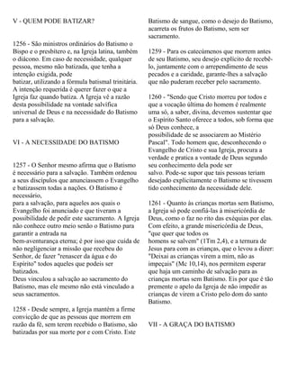 V - QUEM PODE BATIZAR?
1256 - São ministros ordinários do Batismo o
Bispo e o presbítero e, na Igreja latina, também
o diácono. Em caso de necessidade, qualquer
pessoa, mesmo não batizada, que tenha a
intenção exigida, pode
batizar, utilizando a fórmula batismal trinitária.
A intenção requerida é querer fazer o que a
Igreja faz quando batiza. A Igreja vê a razão
desta possibilidade na vontade salvífica
universal de Deus e na necessidade do Batismo
para a salvação.
VI - A NECESSIDADE DO BATISMO
1257 - O Senhor mesmo afirma que o Batismo
é necessário para a salvação. Também ordenou
a seus discípulos que anunciassem o Evangelho
e batizassem todas a nações. O Batismo é
necessário,
para a salvação, para aqueles aos quais o
Evangelho foi anunciado e que tiveram a
possibilidade de pedir este sacramento. A Igreja
não conhece outro meio senão o Batismo para
garantir a entrada na
bem-aventurança eterna; é por isso que cuida de
não negligenciar a missão que recebeu do
Senhor, de fazer "renascer da água e do
Espírito" todos aqueles que podeis ser
batizados.
Deus vinculou a salvação ao sacramento do
Batismo, mas ele mesmo não está vinculado a
seus sacramentos.
1258 - Desde sempre, a Igreja mantém a firme
convicção de que as pessoas que morrem em
razão da fé, sem terem recebido o Batismo, são
batizadas por sua morte por e com Cristo. Este
Batismo de sangue, como o desejo do Batismo,
acarreta os frutos do Batismo, sem ser
sacramento.
1259 - Para os catecúmenos que morrem antes
de seu Batismo, seu desejo explícito de recebê-
lo, juntamente com o arrependimento de seus
pecados e a caridade, garante-lhes a salvação
que não puderam receber pelo sacramento.
1260 - "Sendo que Cristo morreu por todos e
que a vocação última do homem é realmente
uma só, a saber, divina, devemos sustentar que
o Espírito Santo oferece a todos, sob forma que
só Deus conhece, a
possibilidade de se associarem ao Mistério
Pascal". Todo homem que, desconhecendo o
Evangelho de Cristo e sua Igreja, procura a
verdade e pratica a vontade de Deus segundo
seu conhecimento dela pode ser
salvo. Pode-se supor que tais pessoas teriam
desejado explicitamente o Batismo se tivessem
tido conhecimento da necessidade dele.
1261 - Quanto às crianças mortas sem Batismo,
a Igreja só pode confiá-las à misericórdia de
Deus, como o faz no rito das exéquias por elas.
Com efeito, a grande misericórdia de Deus,
"que quer que todos os
homens se salvem" (1Tm 2,4), e a ternura de
Jesus para com as crianças, que o levou a dizer:
"Deixai as crianças virem a mim, não as
impeçais" (Mc 10,14), nos permitem esperar
que haja um caminho de salvação para as
crianças mortas sem Batismo. Eis por que é tão
premente o apelo da Igreja de não impedir as
crianças de virem a Cristo pelo dom do santo
Batismo.
VII - A GRAÇA DO BATISMO
 