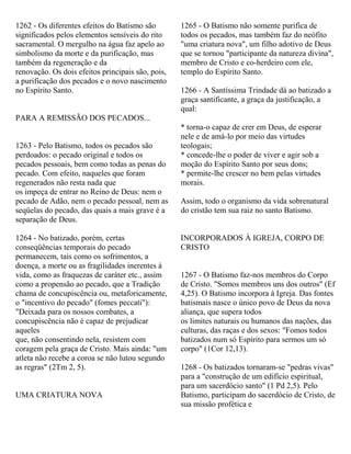 1262 - Os diferentes efeitos do Batismo são
significados pelos elementos sensíveis do rito
sacramental. O mergulho na água faz apelo ao
simbolismo da morte e da purificação, mas
também da regeneração e da
renovação. Os dois efeitos principais são, pois,
a purificação dos pecados e o novo nascimento
no Espírito Santo.
PARA A REMISSÃO DOS PECADOS...
1263 - Pelo Batismo, todos os pecados são
perdoados: o pecado original e todos os
pecados pessoais, bem como todas as penas do
pecado. Com efeito, naqueles que foram
regenerados não resta nada que
os impeça de entrar no Reino de Deus: nem o
pecado de Adão, nem o pecado pessoal, nem as
seqüelas do pecado, das quais a mais grave é a
separação de Deus.
1264 - No batizado, porém, certas
conseqüências temporais do pecado
permanecem, tais como os sofrimentos, a
doença, a morte ou as fragilidades inerentes à
vida, como as fraquezas de caráter etc., assim
como a propensão ao pecado, que a Tradição
chama de concupiscência ou, metaforicamente,
o "incentivo do pecado" (fomes peccati"):
"Deixada para os nossos combates, a
concupiscência não é capaz de prejudicar
aqueles
que, não consentindo nela, resistem com
coragem pela graça de Cristo. Mais ainda: "um
atleta não recebe a coroa se não lutou segundo
as regras" (2Tm 2, 5).
UMA CRIATURA NOVA
1265 - O Batismo não somente purifica de
todos os pecados, mas também faz do neófito
"uma criatura nova", um filho adotivo de Deus
que se tornou "participante da natureza divina",
membro de Cristo e co-herdeiro com ele,
templo do Espírito Santo.
1266 - A Santíssima Trindade dá ao batizado a
graça santificante, a graça da justificação, a
qual:
* torna-o capaz de crer em Deus, de esperar
nele e de amá-lo por meio das virtudes
teologais;
* concede-lhe o poder de viver e agir sob a
moção do Espírito Santo por seus dons;
* permite-lhe crescer no bem pelas virtudes
morais.
Assim, todo o organismo da vida sobrenatural
do cristão tem sua raiz no santo Batismo.
INCORPORADOS À IGREJA, CORPO DE
CRISTO
1267 - O Batismo faz-nos membros do Corpo
de Cristo. "Somos membros uns dos outros" (Ef
4,25). O Batismo incorpora à Igreja. Das fontes
batismais nasce o único povo de Deus da nova
aliança, que supera todos
os limites naturais ou humanos das nações, das
culturas, das raças e dos sexos: "Fomos todos
batizados num só Espírito para sermos um só
corpo" (1Cor 12,13).
1268 - Os batizados tornaram-se "pedras vivas"
para a "construção de um edifício espiritual,
para um sacerdócio santo" (1 Pd 2,5). Pelo
Batismo, participam do sacerdócio de Cristo, de
sua missão profética e
 