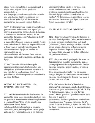 régia; "sois a raça eleita, o sacerdócio real, a
nação santa, o povo de sua particular
propriedade, a
fim de que proclameis as excelências daquele
que vos chamou das trevas para sua luz
maravilhosa" (1Pd 2,9). O Batismo faz
participar do sacerdócio comum dos fiéis.
1269 - Feito membro da Igreja, o batizado não
pertence mais a si mesmo, mas àquele que
morreu e ressuscitou por nós. Logo, é chamado
a submeter-se aos outros, a servi- los na
comunhão da Igreja, a ser "obediente e dócil"
aos chefes da Igreja
e a considerá-los com respeito e afeição. Assim
como o Batismo é a fonte de responsabilidades
e de deveres, o batizado também goza de
direitos dentro da Igreja: de receber os
sacramentos, de ser
alimentado com a Palavra de Deus e de ser
sustentado pelos outros auxílios espirituais da
Igreja.
1270 - "Tornados filhos de Deus pela
regeneração (batismal), (os batizados) são
obrigados a professar diante dos homens a fé
que pela Igreja receberam de Deus" e a
participar da atividade apostólica e missionária
do povo de Deus.
O VÍNCULO SACRAMENTAL DA
UNIDADE DOS CRISTÃOS
1271 - O Batismo constitui o fundamento da
comunhão entre todos os cristãos, também com
os que ainda não estão em comunhão plena com
a Igreja católica: "Com efeito, aqueles que
crêem em Cristo e foram
validamente batizados acham-se em certa
comunhão, embora não perfeita, com a Igreja
católica. (...) Justificados pela fé no Batismo,
são incorporados a Cristo e, por isso, com
razão, são honrados com o nome de
cristãos e merecidamente reconhecidos pelos
filhos da Igreja católica como irmãos no
Senhor". "O Batismo, pois, constitui o vínculo
sacramental da unidade que liga todos os que
foram regenerados por ele".
UM SINAL ESPIRITUAL INDELÉVEL...
1272 - Incorporado em Cristo pelo Batismo, o
batizado é configurado a Cristo. O Batismo sela
o cristão com um sinal espiritual indelével
("character") de sua pertença a Cristo. Pecado
algum apaga esta marca, se bem que possa
impedir o Batismo de produzir frutos de
salvação. Dado uma vez por todas, o Batismo
não pode ser reiterado.
1273 - Incorporados à Igreja pelo Batismo, os
fiéis receberam o caráter sacramental que os
consagra para o culto religioso cristão. O selo
batismal capacita e compromete os cristãos a
servirem a
Deus em uma participação viva na sagrada
liturgia da Igreja e a exercerem seu sacerdócio
batismal pelo testemunho de uma vida santa e
de uma caridade eficaz.
1274 - O "selo do Senhor" ("Dominicus
character") é o selo com o qual o Espírito Santo
nos marcou "para o dia da redenção" (Ef 4, 30).
"O Batismo, com efeito, é o selo da vida
eterna". O fiel que tiver "guardado o selo" até o
fim, isto é, que tiver
permanecido fiel às exigências de seu Batismo,
poderá caminhar "marcado pelo sinal da fé",
com a fé de seu Batismo, à espera da visão feliz
de Deus - consumação da fé - e na esperança da
ressurreição.
 
